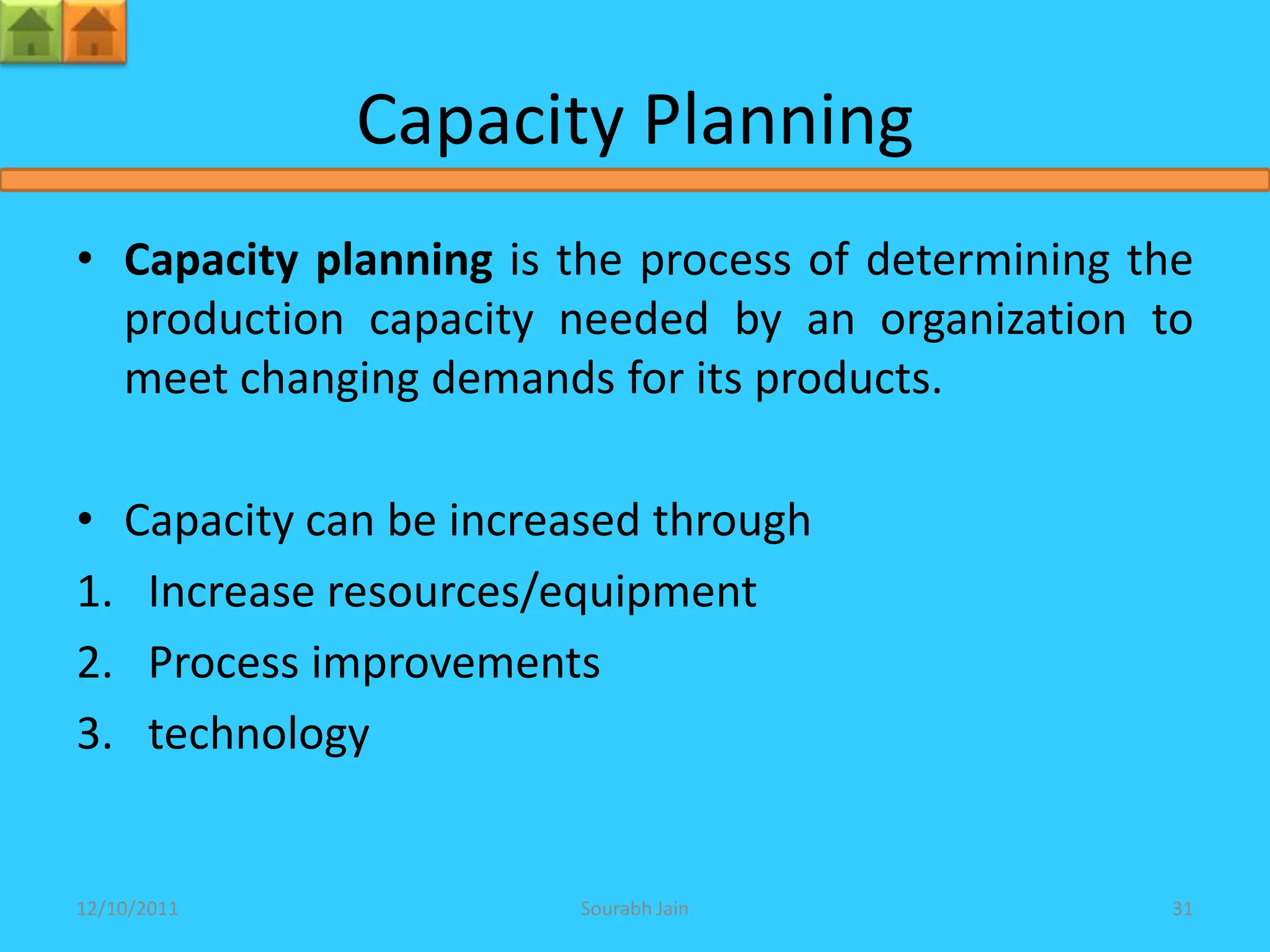 Capacity Planning
• Capacity planning is the process of determining the
  production capacity needed by an organization to
  meet changing demands for its products.

• Capacity can be increased through
1. Increase resources/equipment
2. Process improvements
3. technology


12/10/2011             Sourabh Jain                31
 