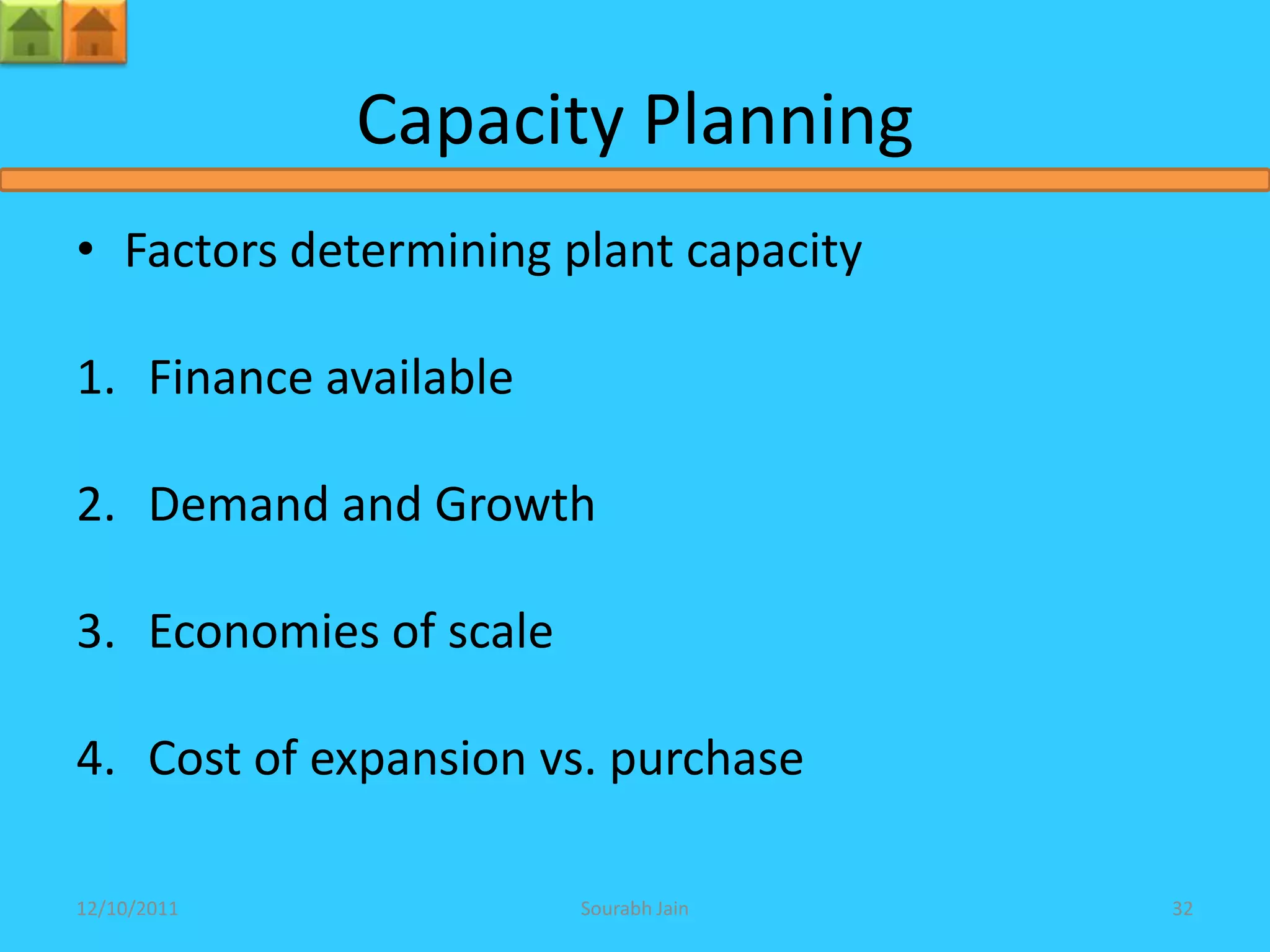 Capacity Planning
• Factors determining plant capacity

1. Finance available

2. Demand and Growth

3. Economies of scale

4. Cost of expansion vs. purchase

12/10/2011              Sourabh Jain   32
 