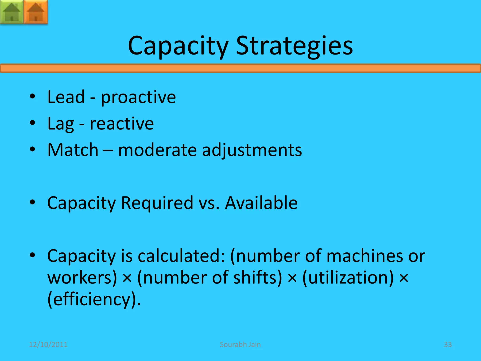 Capacity Strategies
• Lead - proactive
• Lag - reactive
• Match – moderate adjustments

• Capacity Required vs. Available

• Capacity is calculated: (number of machines or
  workers) × (number of shifts) × (utilization) ×
  (efficiency).

12/10/2011             Sourabh Jain                 33
 