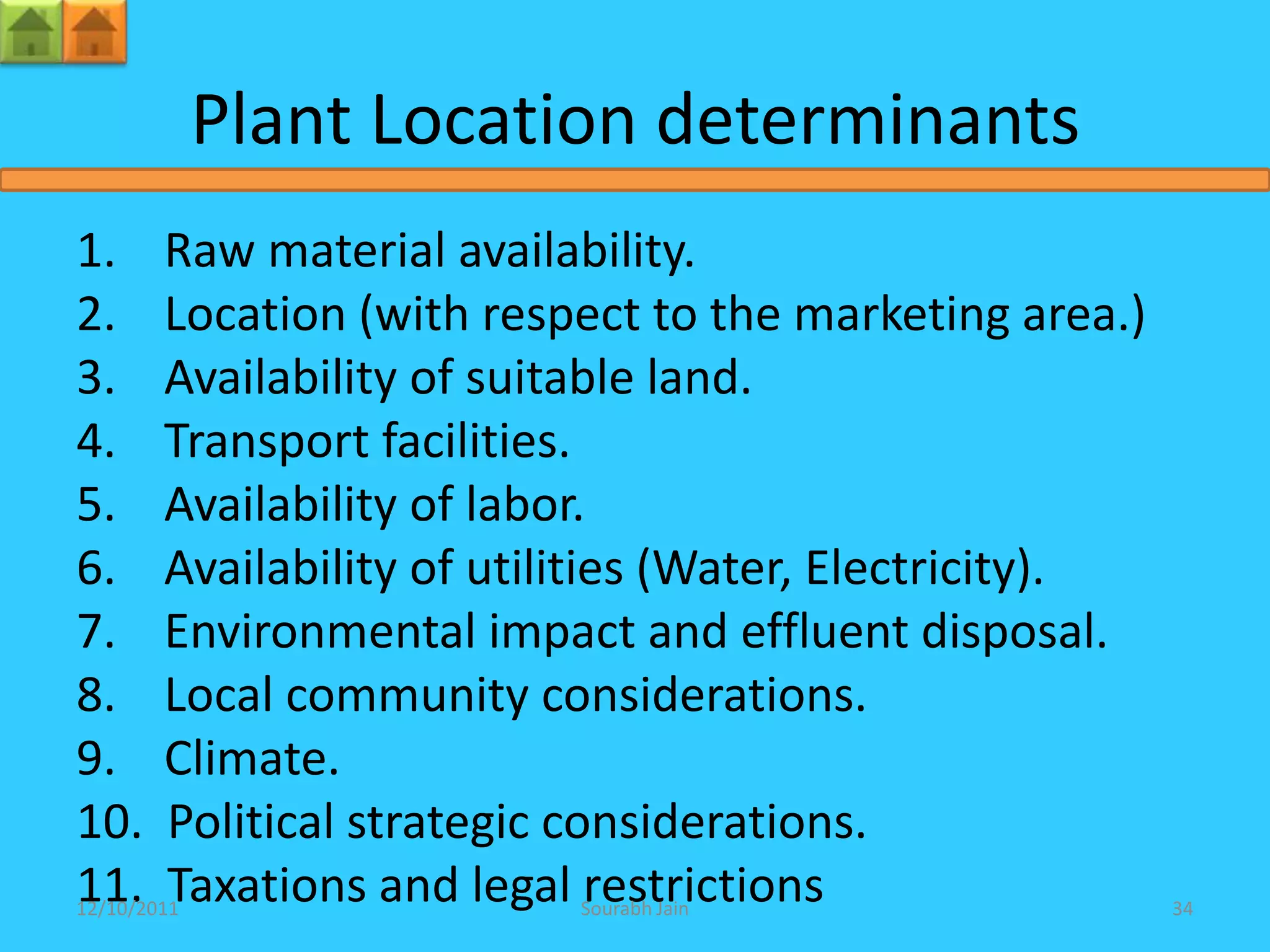 Plant Location determinants
1.      Raw material availability.
2.      Location (with respect to the marketing area.)
3.      Availability of suitable land.
4.      Transport facilities.
5.      Availability of labor.
6.      Availability of utilities (Water, Electricity).
7.      Environmental impact and effluent disposal.
8.      Local community considerations.
9.      Climate.
10.     Political strategic considerations.
11.     Taxations and legal restrictions
12/10/2011                 Sourabh Jain                   34
 
