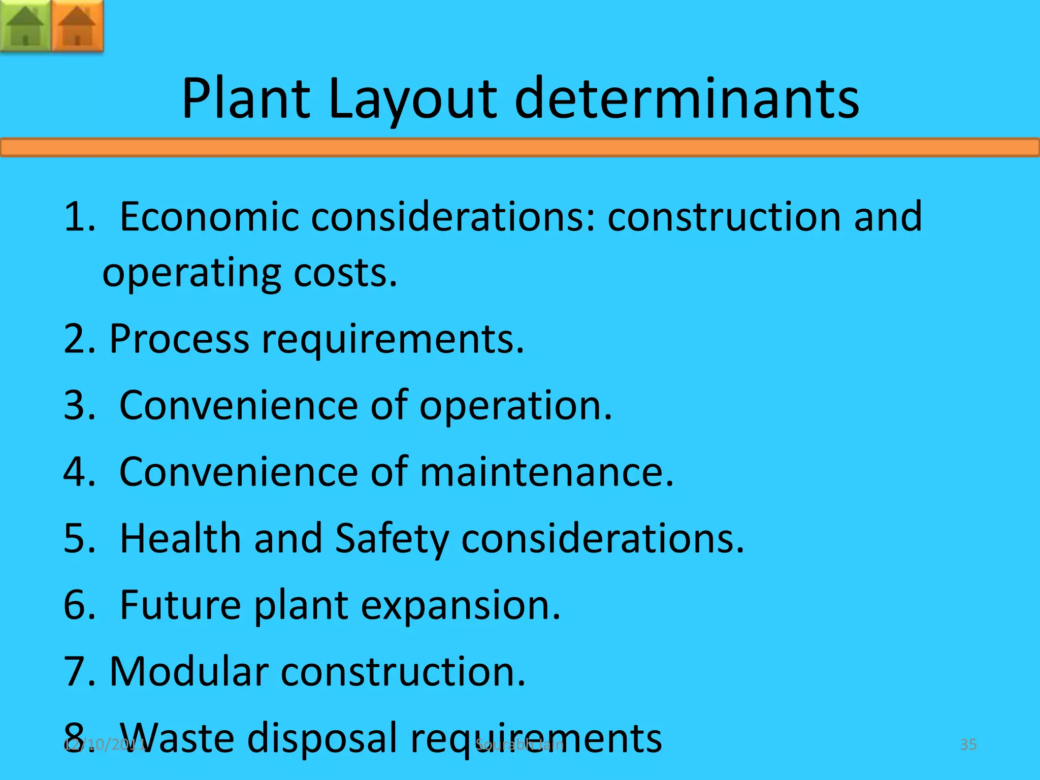Plant Layout determinants
1. Economic considerations: construction and
  operating costs.
2. Process requirements.
3. Convenience of operation.
4. Convenience of maintenance.
5. Health and Safety considerations.
6. Future plant expansion.
7. Modular construction.
8. Waste disposal requirements
12/10/2011             Sourabh Jain            35
 