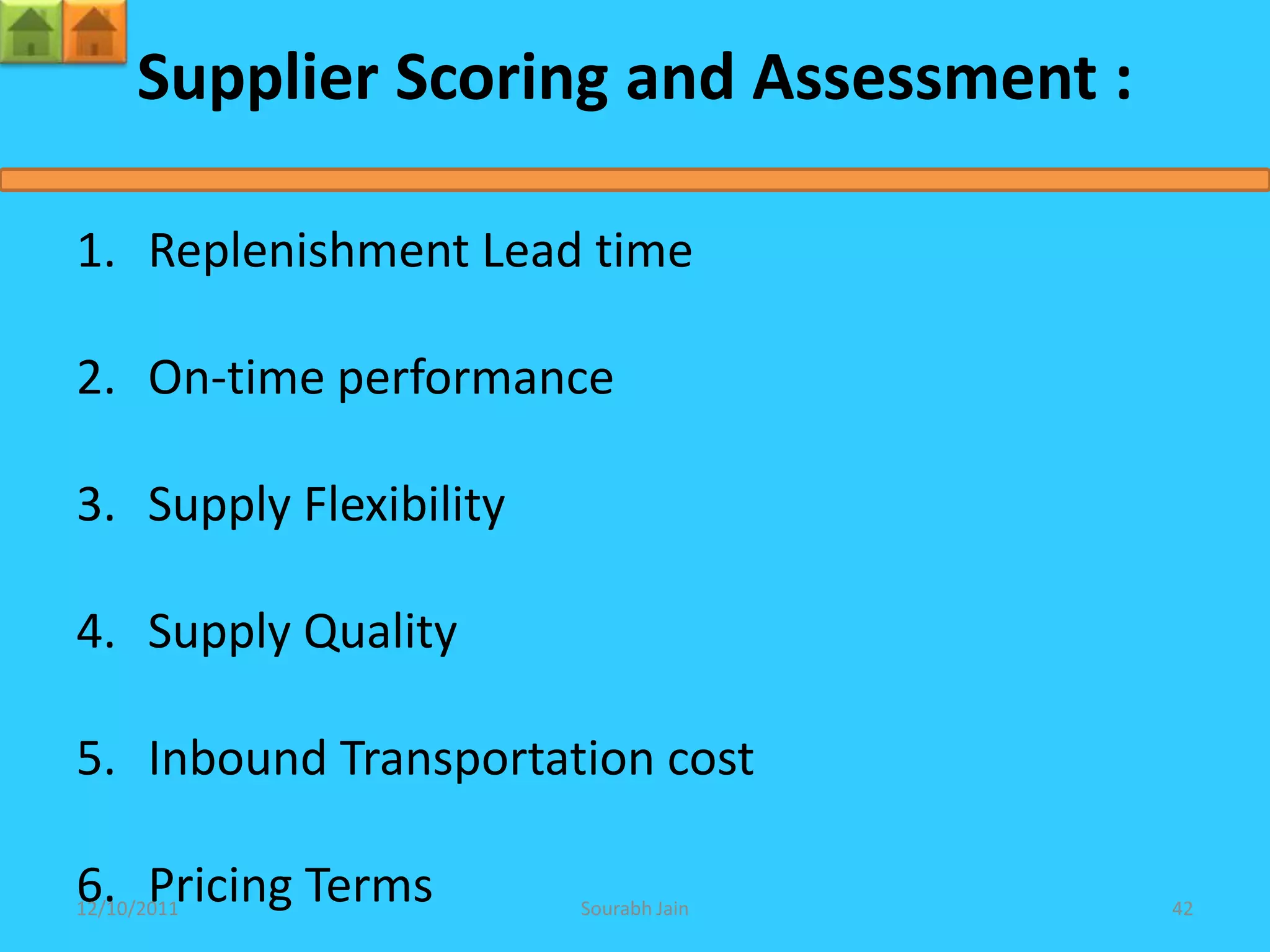 Supplier Scoring and Assessment :

1. Replenishment Lead time

2. On-time performance

3. Supply Flexibility

4. Supply Quality

5. Inbound Transportation cost

6. Pricing Terms
12/10/2011              Sourabh Jain     42
 