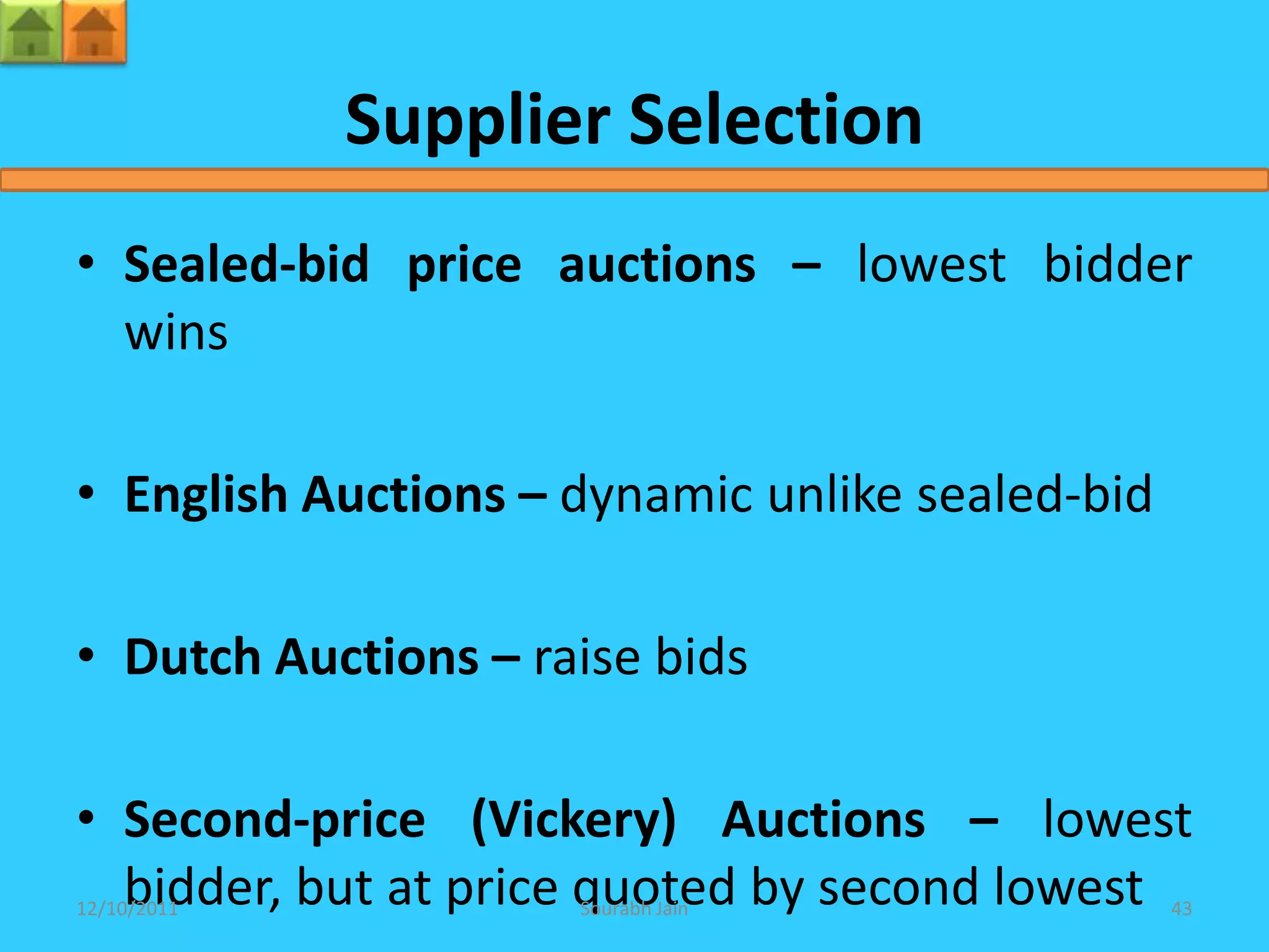Supplier Selection
• Sealed-bid price auctions – lowest bidder
  wins

• English Auctions – dynamic unlike sealed-bid

• Dutch Auctions – raise bids

• Second-price (Vickery) Auctions – lowest
  bidder, but at price quoted by second lowest
12/10/2011           Sourabh Jain                43
 