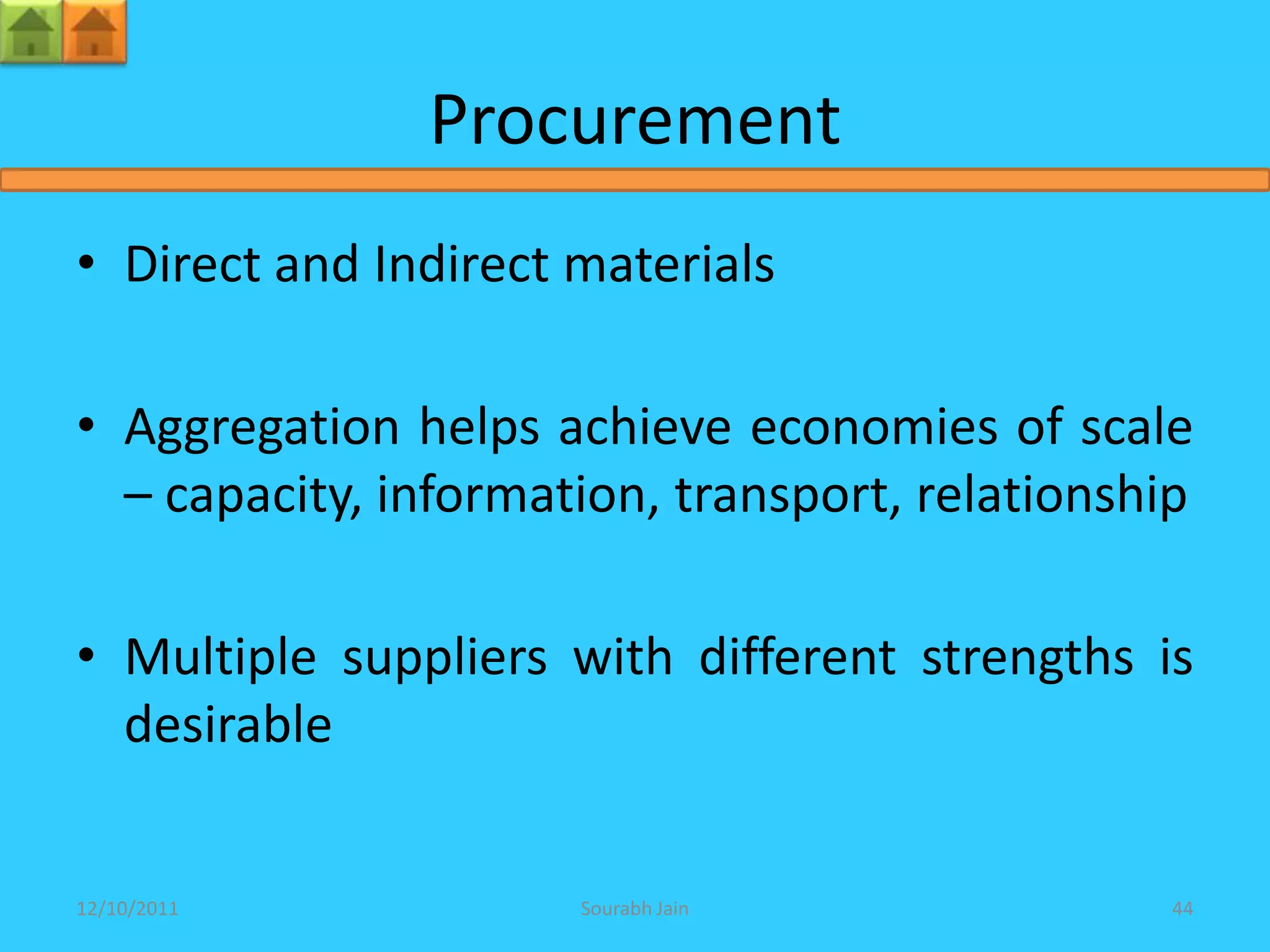 Procurement
• Direct and Indirect materials

• Aggregation helps achieve economies of scale
  – capacity, information, transport, relationship

• Multiple suppliers with different strengths is
  desirable


12/10/2011            Sourabh Jain               44
 