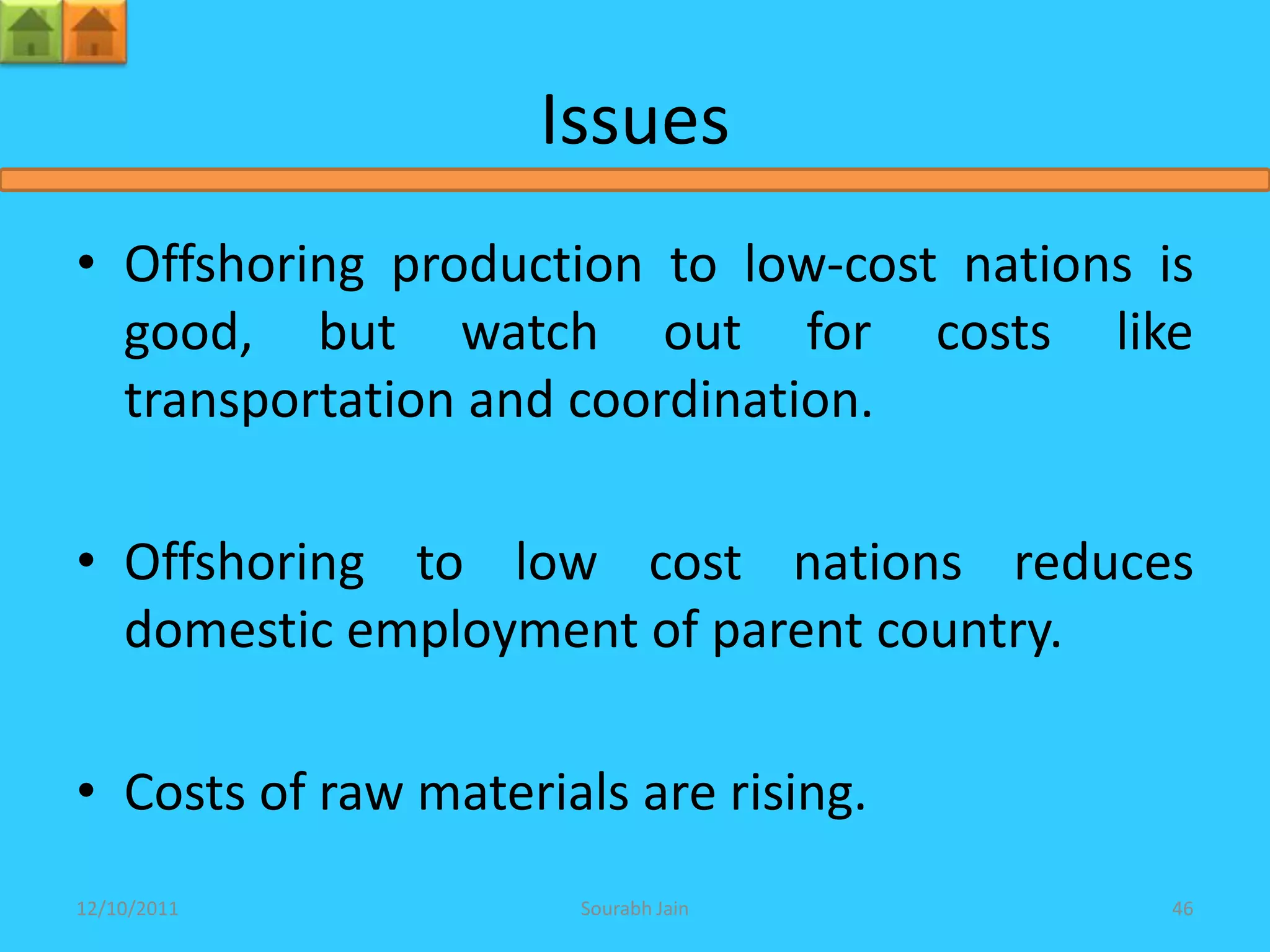 Issues
• Offshoring production to low-cost nations is
  good, but watch out for costs like
  transportation and coordination.

• Offshoring to low cost nations reduces
  domestic employment of parent country.

• Costs of raw materials are rising.
12/10/2011            Sourabh Jain           46
 