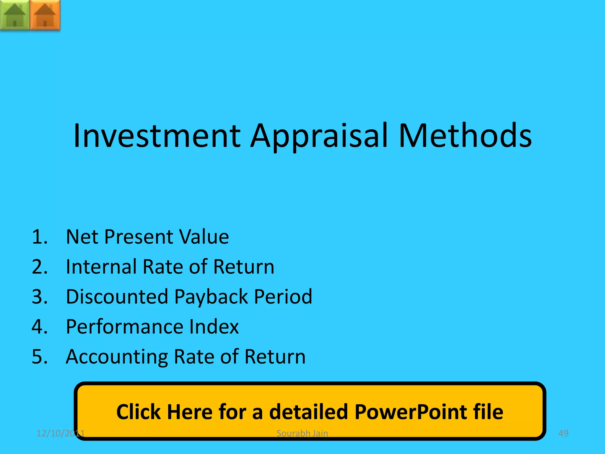 Investment Appraisal Methods

1.   Net Present Value
2.   Internal Rate of Return
3.   Discounted Payback Period
4.   Performance Index
5.   Accounting Rate of Return

             Click Here for a detailed PowerPoint file
12/10/2011                   Sourabh Jain                49
 