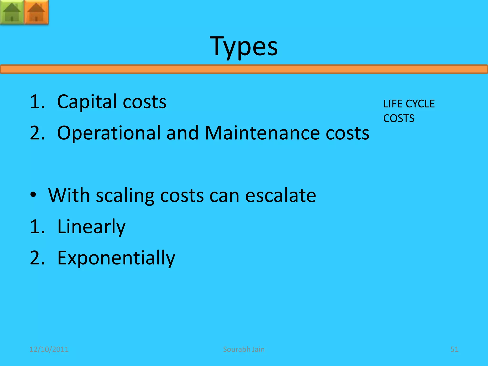 Types
1. Capital costs                       LIFE CYCLE
                                       COSTS
2. Operational and Maintenance costs

• With scaling costs can escalate
1. Linearly
2. Exponentially



12/10/2011            Sourabh Jain                  51
 