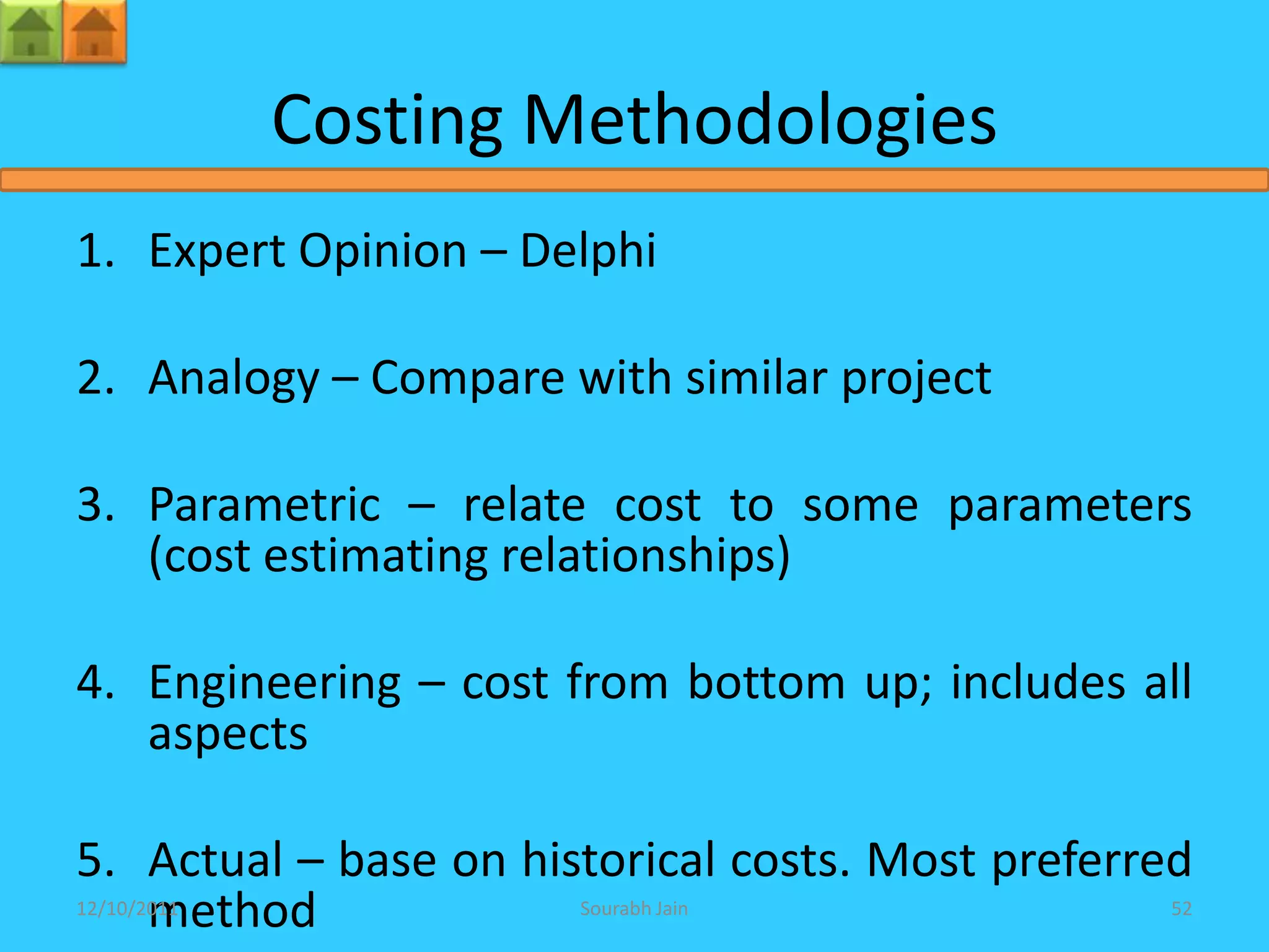 Costing Methodologies
1. Expert Opinion – Delphi

2. Analogy – Compare with similar project

3. Parametric – relate cost to some parameters
   (cost estimating relationships)

4. Engineering – cost from bottom up; includes all
   aspects

5. Actual – base on historical costs. Most preferred
   method
12/10/2011             Sourabh Jain               52
 