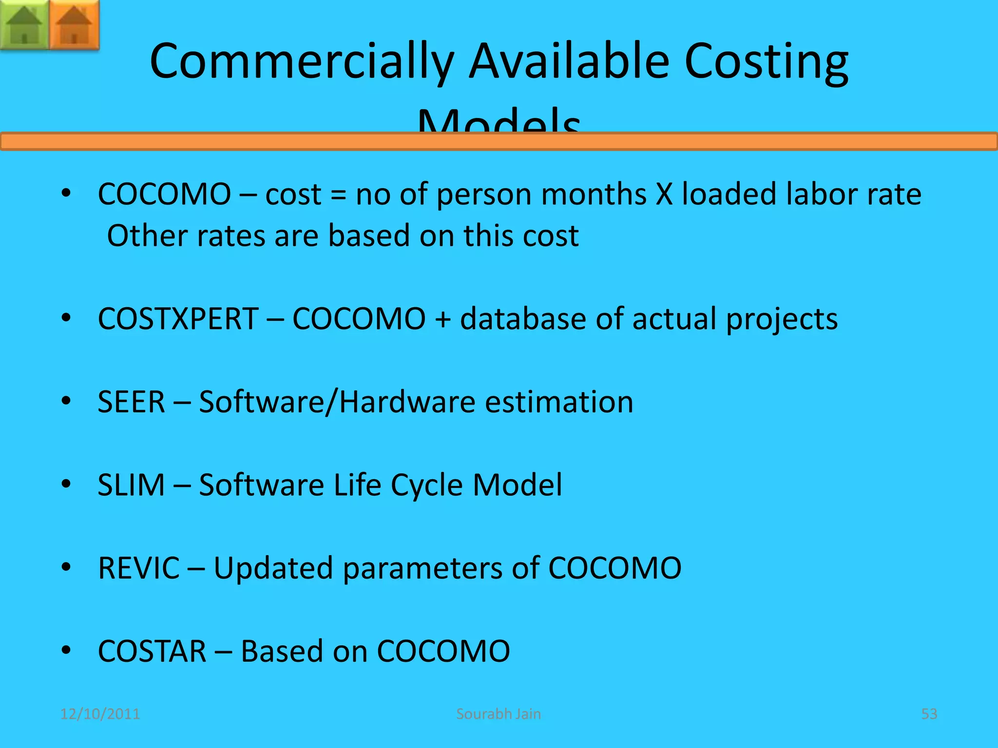 Commercially Available Costing
                       Models
• COCOMO – cost = no of person months X loaded labor rate
   Other rates are based on this cost

• COSTXPERT – COCOMO + database of actual projects

• SEER – Software/Hardware estimation

• SLIM – Software Life Cycle Model

• REVIC – Updated parameters of COCOMO

• COSTAR – Based on COCOMO
12/10/2011                Sourabh Jain                  53
 
