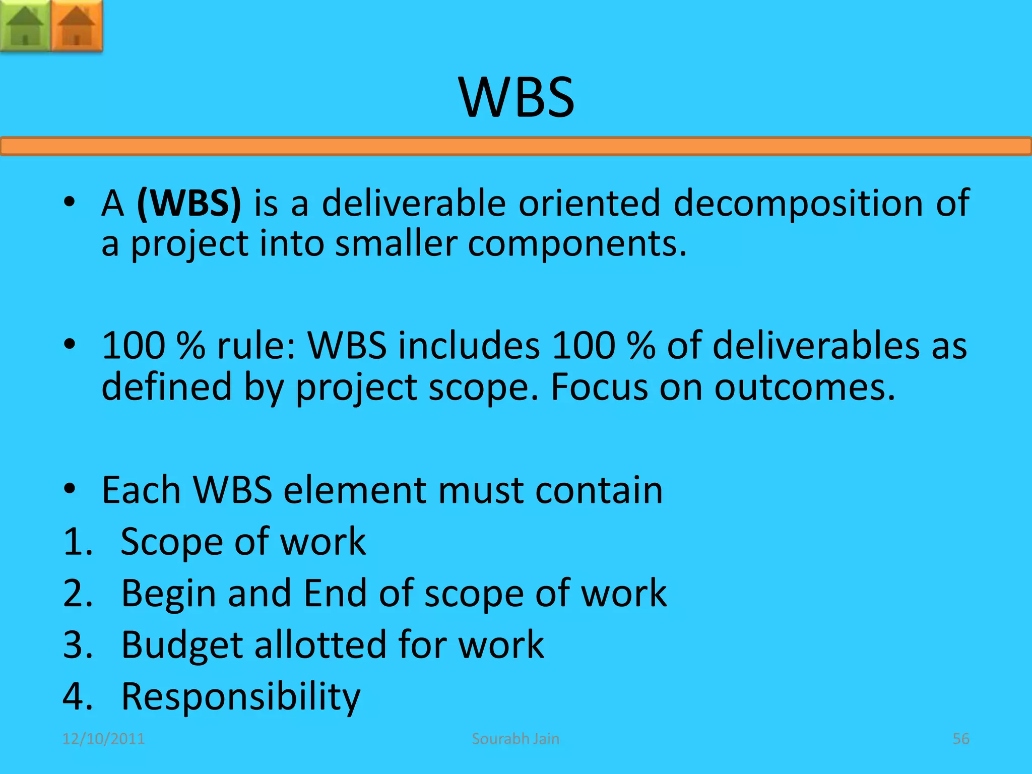 WBS
• A (WBS) is a deliverable oriented decomposition of
  a project into smaller components.

• 100 % rule: WBS includes 100 % of deliverables as
  defined by project scope. Focus on outcomes.

• Each WBS element must contain
1. Scope of work
2. Begin and End of scope of work
3. Budget allotted for work
4. Responsibility
12/10/2011             Sourabh Jain               56
 