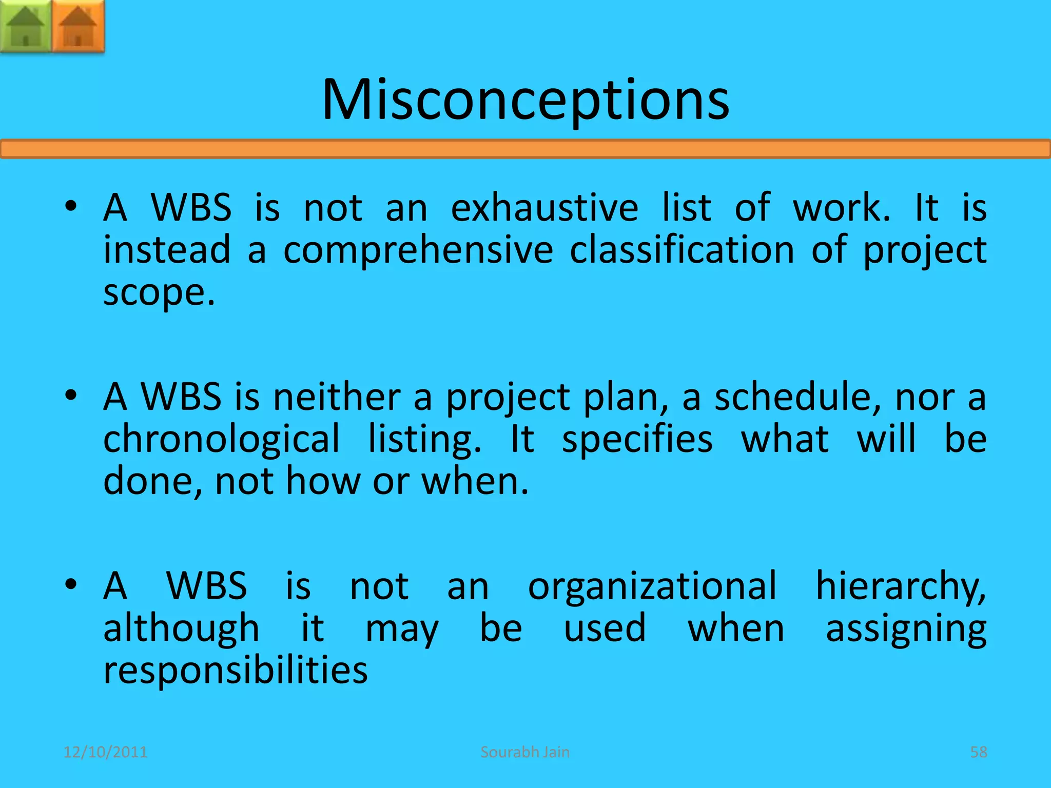 Misconceptions
• A WBS is not an exhaustive list of work. It is
  instead a comprehensive classification of project
  scope.

• A WBS is neither a project plan, a schedule, nor a
  chronological listing. It specifies what will be
  done, not how or when.

• A WBS is not an organizational hierarchy,
  although it may be used when assigning
  responsibilities
12/10/2011             Sourabh Jain               58
 