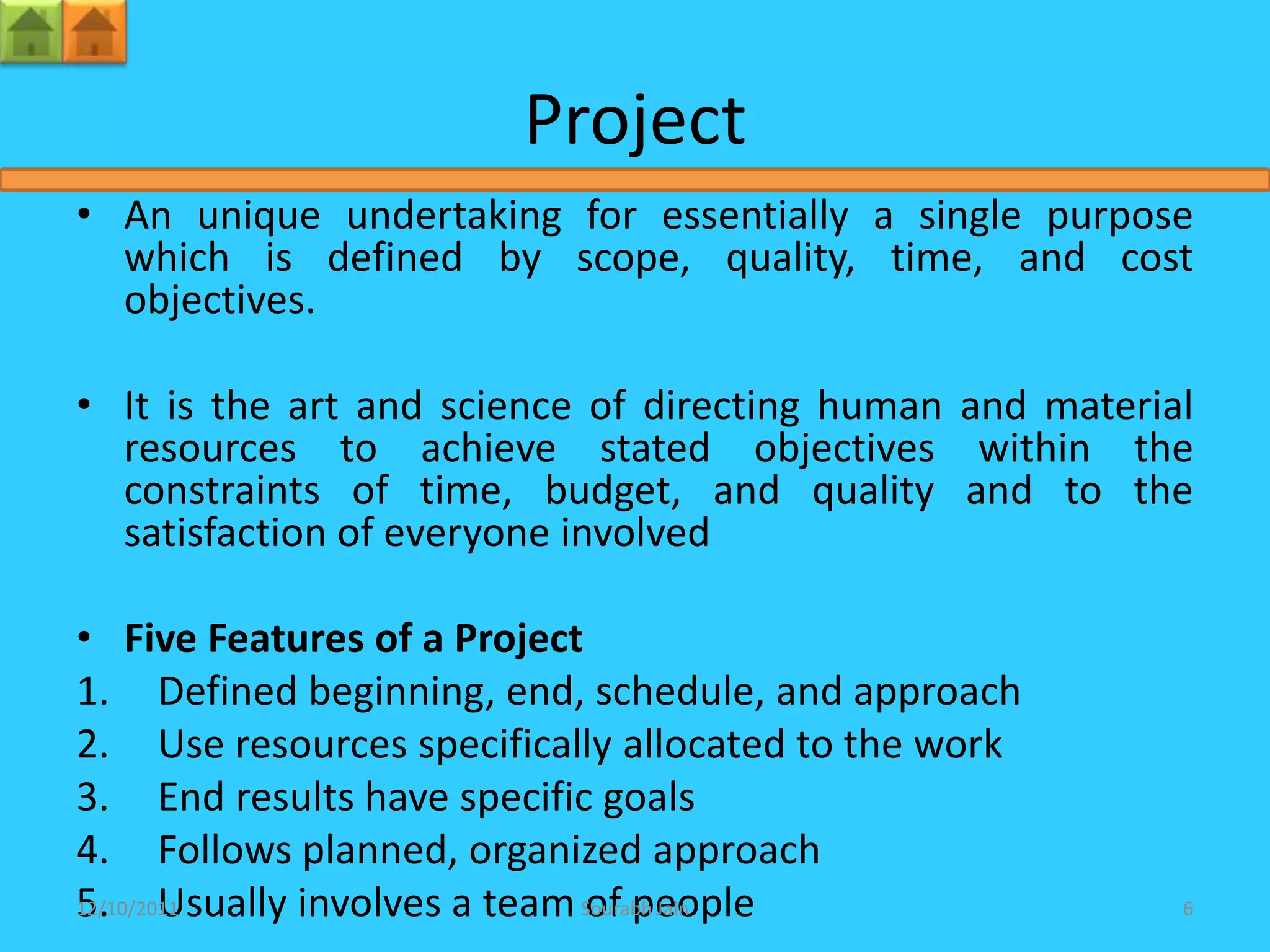 Project
• An unique undertaking for essentially a single purpose
  which is defined by scope, quality, time, and cost
  objectives.

• It is the art and science of directing human and material
  resources to achieve stated objectives within the
  constraints of time, budget, and quality and to the
  satisfaction of everyone involved

• Five Features of a Project
1. Defined beginning, end, schedule, and approach
2. Use resources specifically allocated to the work
3. End results have specific goals
4. Follows planned, organized approach
5. Usually involves a team Sourabh Jain
12/10/2011                   of people                    6
 