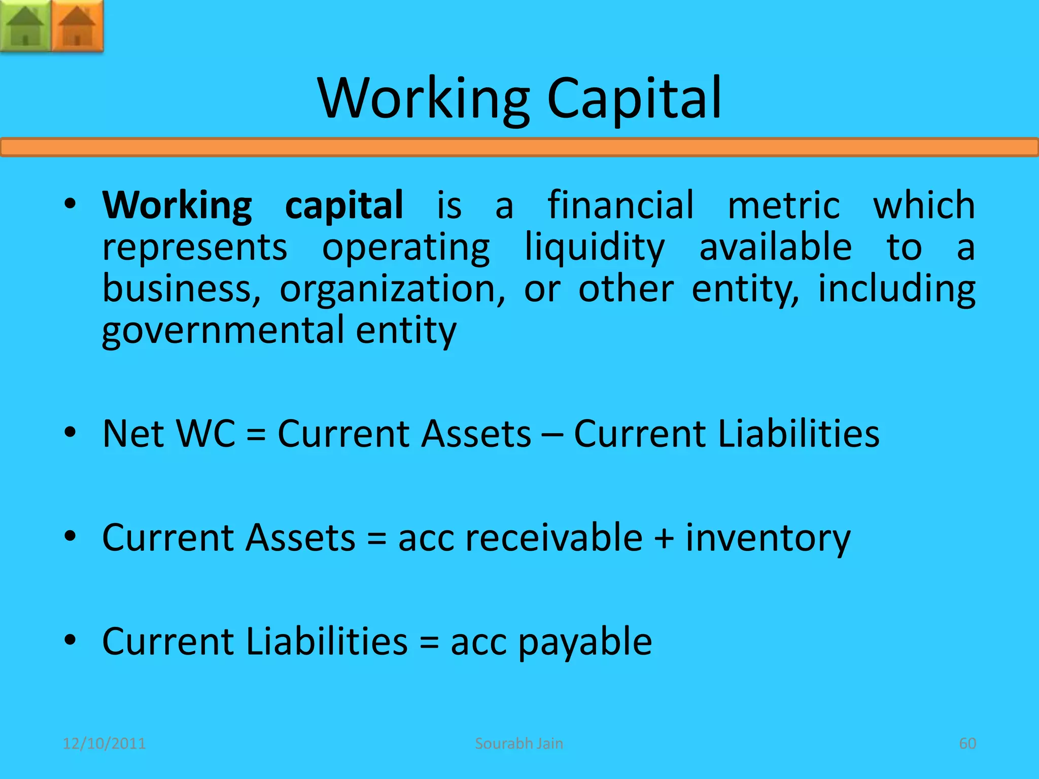 Working Capital
• Working capital is a financial metric which
  represents operating liquidity available to a
  business, organization, or other entity, including
  governmental entity

• Net WC = Current Assets – Current Liabilities

• Current Assets = acc receivable + inventory

• Current Liabilities = acc payable

12/10/2011              Sourabh Jain              60
 