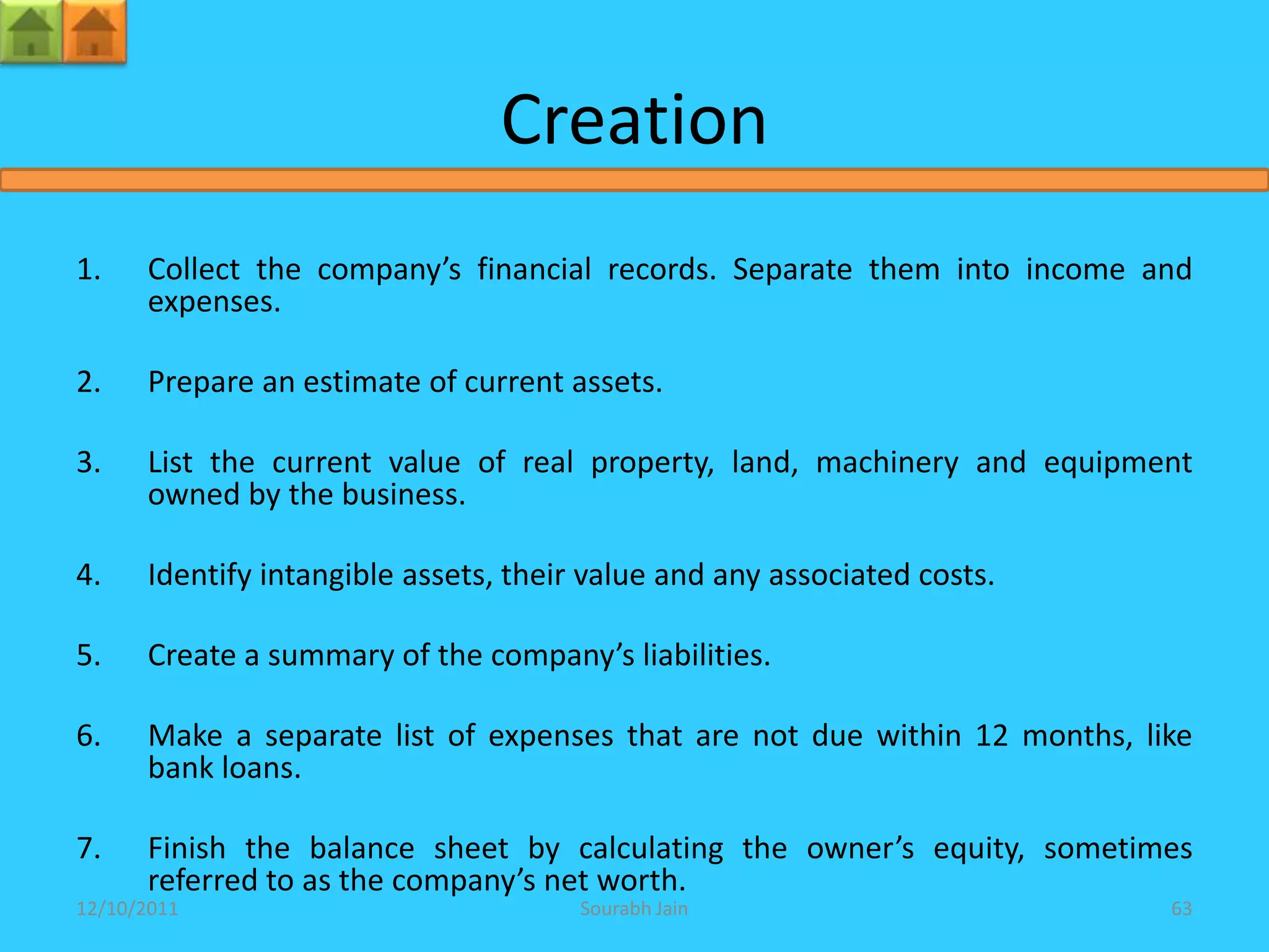 Creation
1.    Collect the company’s financial records. Separate them into income and
      expenses.

2.    Prepare an estimate of current assets.

3.    List the current value of real property, land, machinery and equipment
      owned by the business.

4.    Identify intangible assets, their value and any associated costs.

5.    Create a summary of the company’s liabilities.

6.    Make a separate list of expenses that are not due within 12 months, like
      bank loans.

7.    Finish the balance sheet by calculating the owner’s equity, sometimes
      referred to as the company’s net worth.
12/10/2011                             Sourabh Jain                         63
 
