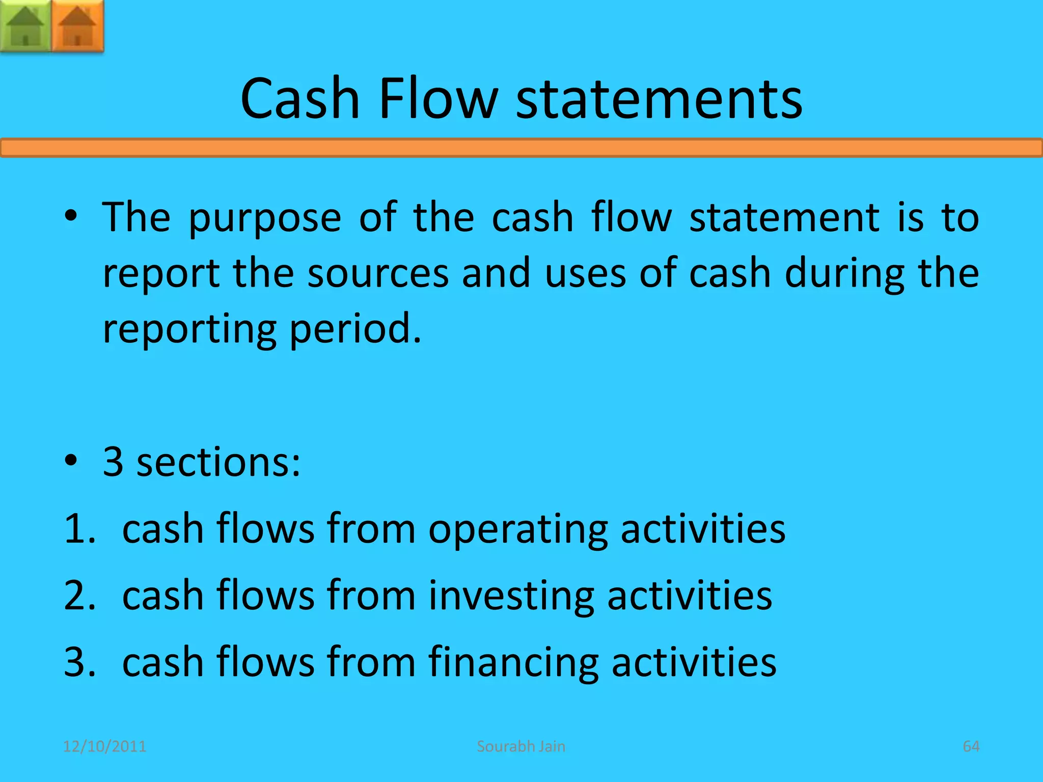 Cash Flow statements
• The purpose of the cash flow statement is to
  report the sources and uses of cash during the
  reporting period.

• 3 sections:
1. cash flows from operating activities
2. cash flows from investing activities
3. cash flows from financing activities
12/10/2011            Sourabh Jain             64
 