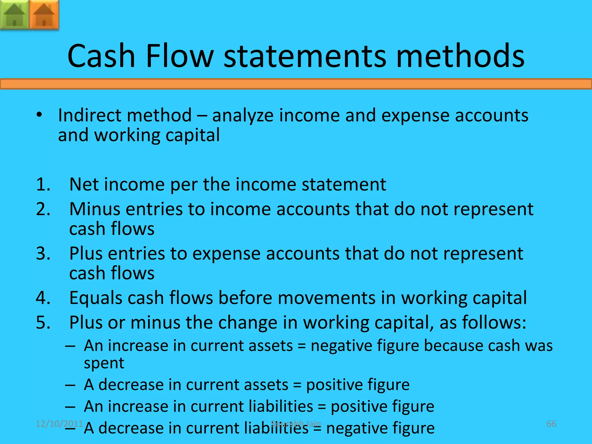 Cash Flow statements methods
• Indirect method – analyze income and expense accounts
  and working capital

1. Net income per the income statement
2. Minus entries to income accounts that do not represent
   cash flows
3. Plus entries to expense accounts that do not represent
   cash flows
4. Equals cash flows before movements in working capital
5. Plus or minus the change in working capital, as follows:
      – An increase in current assets = negative figure because cash was
           spent
      – A decrease in current assets = positive figure
      – An increase in current liabilities = positive figure
      – A decrease in current liabilitiesJain negative figure
12/10/2011                         Sourabh
                                           =                           66
 