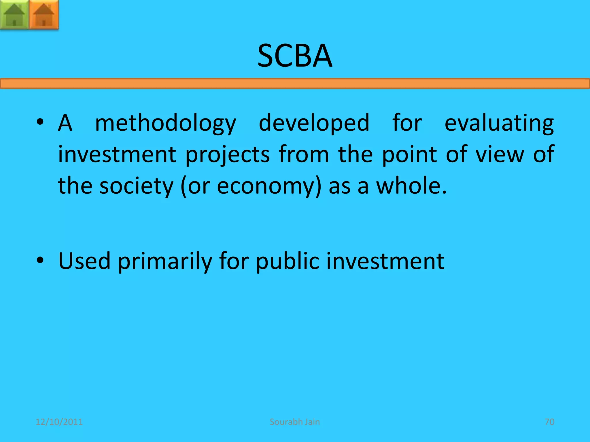 SCBA
• A methodology developed for evaluating
  investment projects from the point of view of
  the society (or economy) as a whole.

• Used primarily for public investment




12/10/2011           Sourabh Jain             70
 