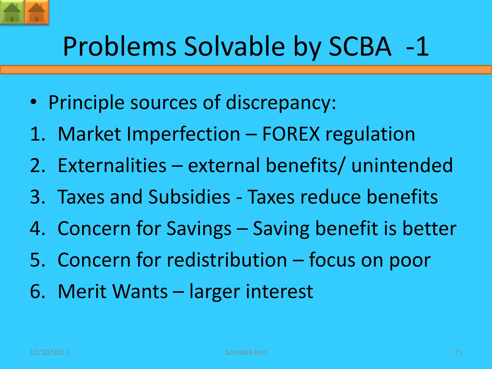 Problems Solvable by SCBA -1
• Principle sources of discrepancy:
1. Market Imperfection – FOREX regulation
2. Externalities – external benefits/ unintended
3. Taxes and Subsidies - Taxes reduce benefits
4. Concern for Savings – Saving benefit is better
5. Concern for redistribution – focus on poor
6. Merit Wants – larger interest

12/10/2011            Sourabh Jain              71
 