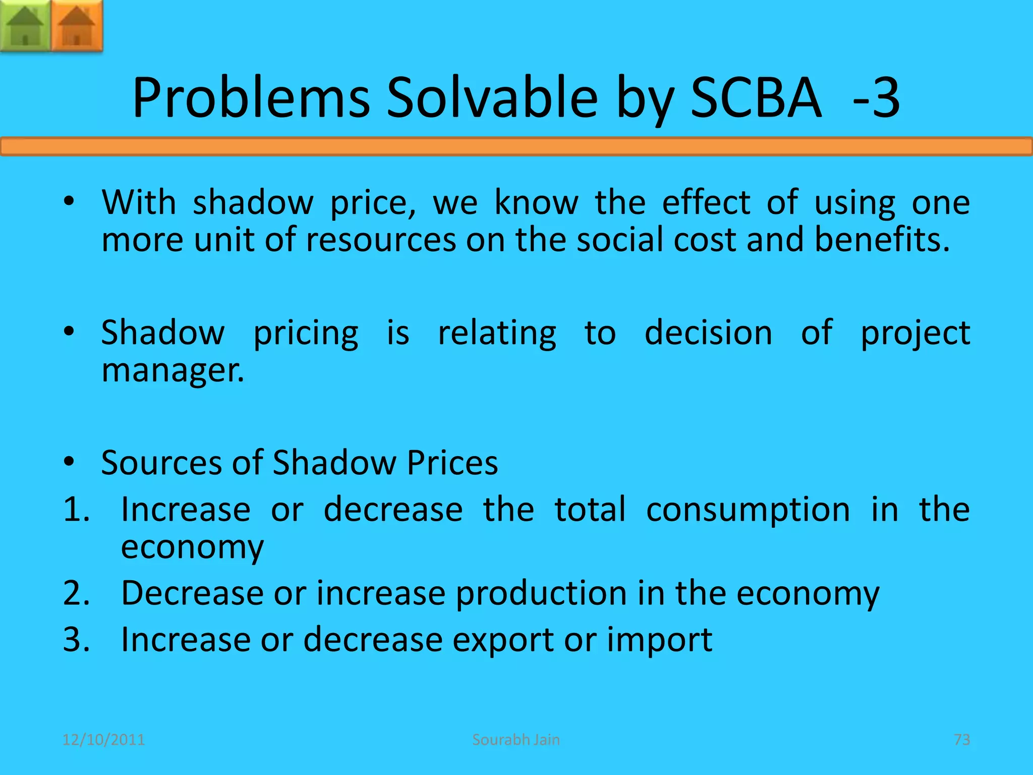 Problems Solvable by SCBA -3
• With shadow price, we know the effect of using one
  more unit of resources on the social cost and benefits.

• Shadow pricing is relating to decision of project
  manager.

• Sources of Shadow Prices
1. Increase or decrease the total consumption in the
   economy
2. Decrease or increase production in the economy
3. Increase or decrease export or import

12/10/2011               Sourabh Jain                  73
 