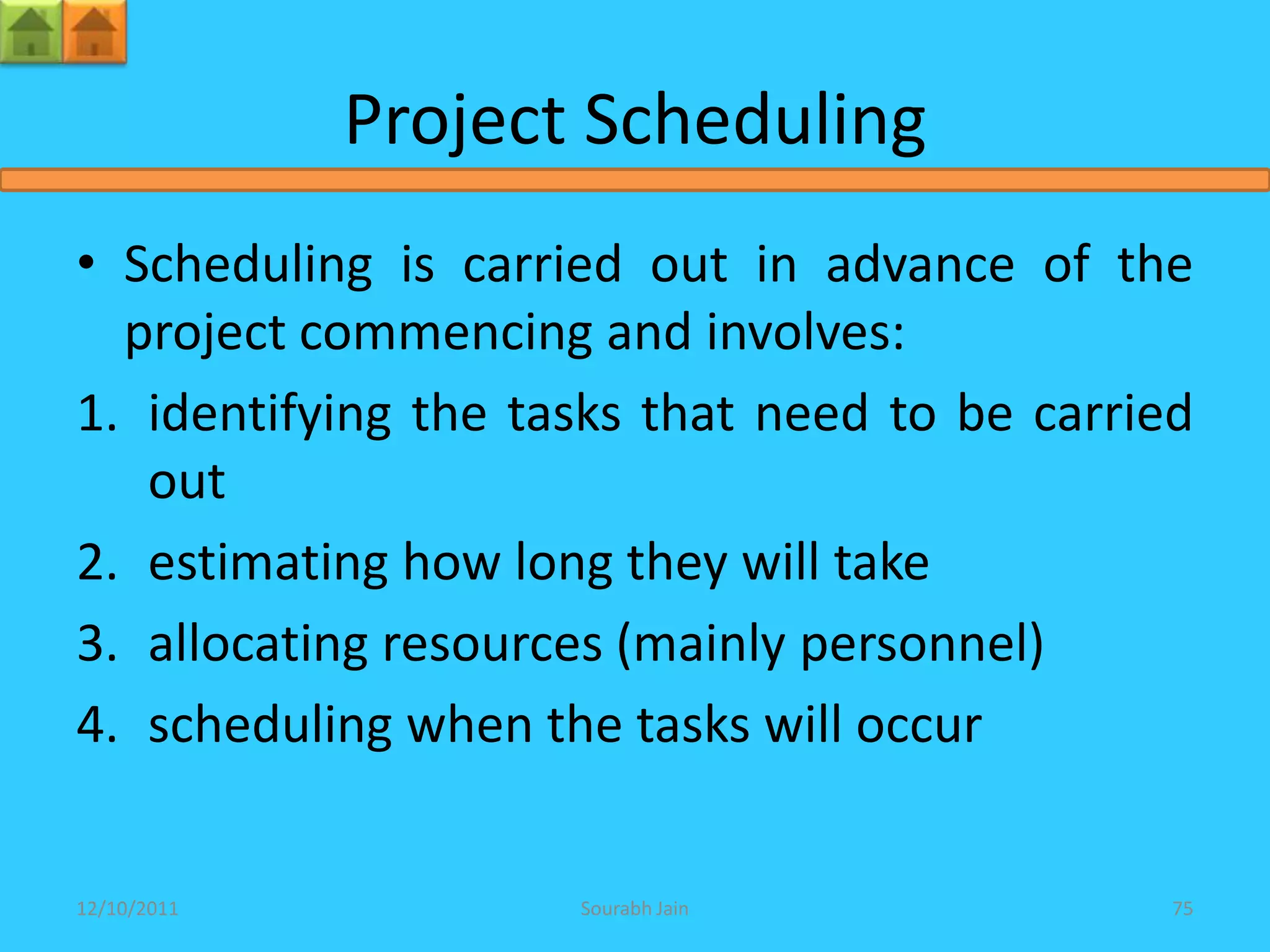 Project Scheduling
• Scheduling is carried out in advance of the
  project commencing and involves:
1. identifying the tasks that need to be carried
   out
2. estimating how long they will take
3. allocating resources (mainly personnel)
4. scheduling when the tasks will occur


12/10/2011           Sourabh Jain              75
 
