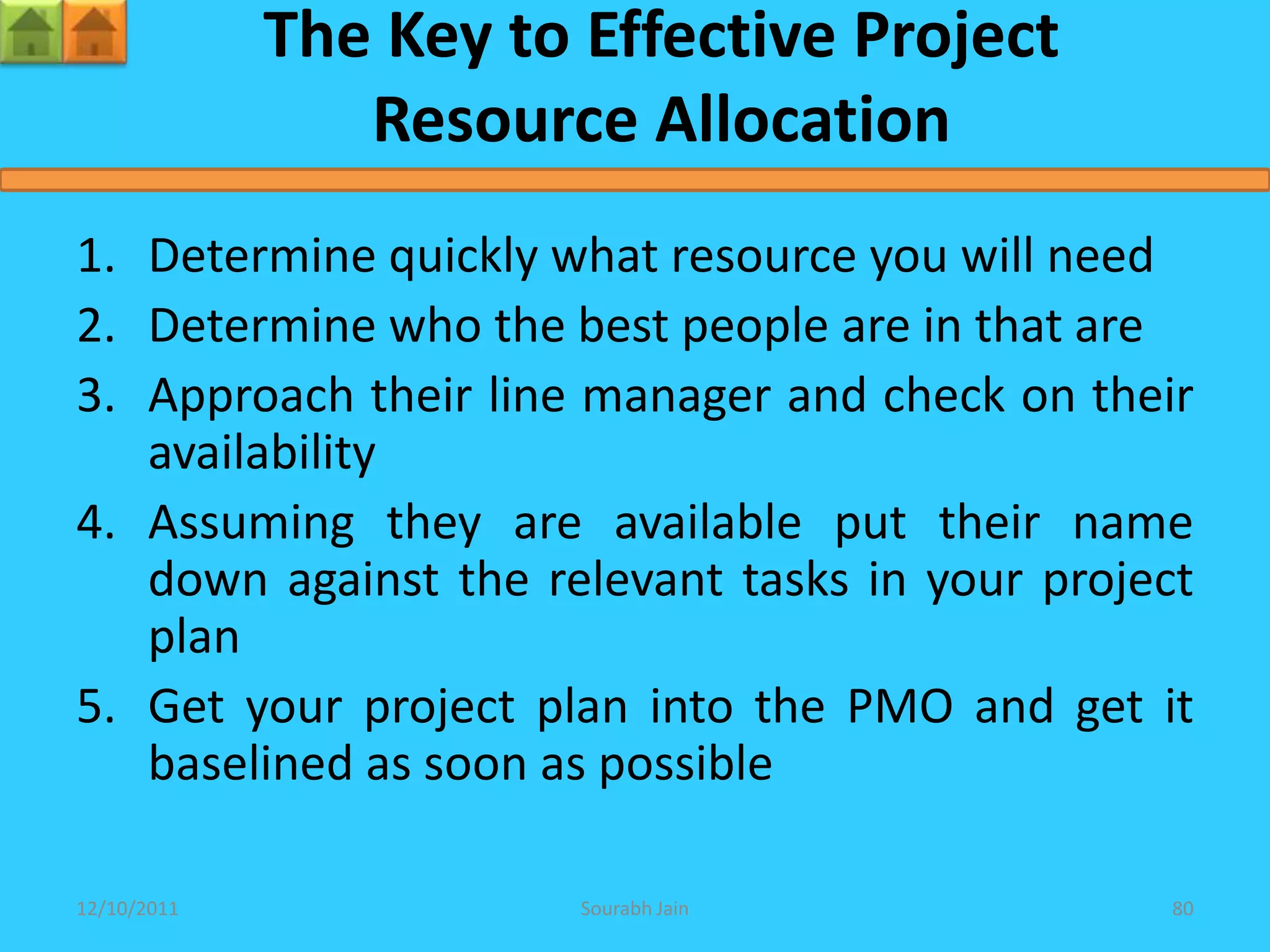 The Key to Effective Project
                Resource Allocation
1. Determine quickly what resource you will need
2. Determine who the best people are in that are
3. Approach their line manager and check on their
   availability
4. Assuming they are available put their name
   down against the relevant tasks in your project
   plan
5. Get your project plan into the PMO and get it
   baselined as soon as possible

12/10/2011              Sourabh Jain             80
 