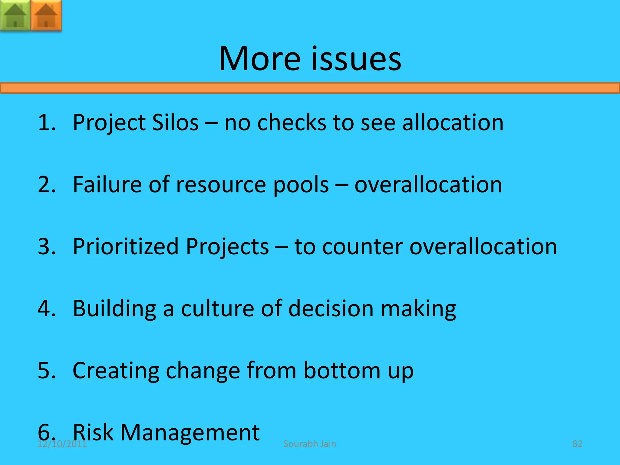 More issues
1. Project Silos – no checks to see allocation

2. Failure of resource pools – overallocation

3. Prioritized Projects – to counter overallocation

4. Building a culture of decision making

5. Creating change from bottom up

6. Risk Management
12/10/2011              Sourabh Jain                  82
 