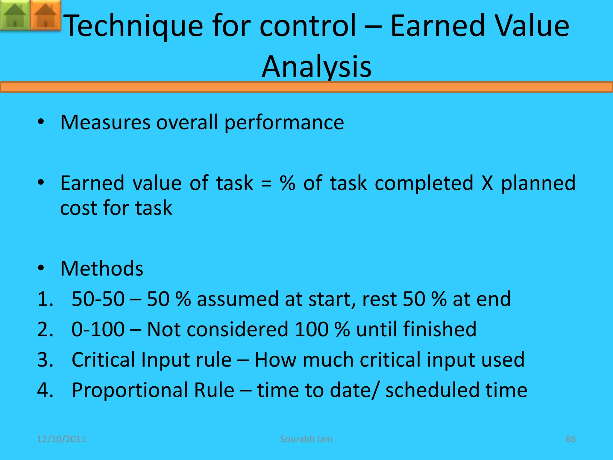 Technique for control – Earned Value
                   Analysis
• Measures overall performance

• Earned value of task = % of task completed X planned
  cost for task

• Methods
1. 50-50 – 50 % assumed at start, rest 50 % at end
2. 0-100 – Not considered 100 % until finished
3. Critical Input rule – How much critical input used
4. Proportional Rule – time to date/ scheduled time
12/10/2011                Sourabh Jain                  86
 