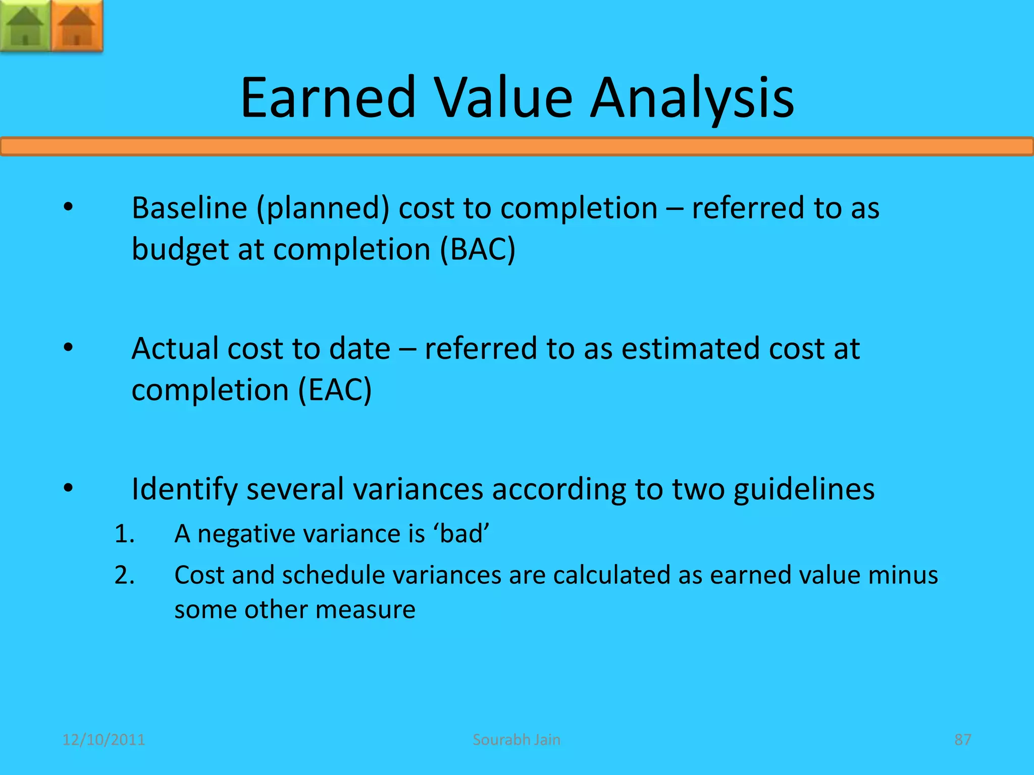 Earned Value Analysis
•       Baseline (planned) cost to completion – referred to as
        budget at completion (BAC)

•       Actual cost to date – referred to as estimated cost at
        completion (EAC)

•       Identify several variances according to two guidelines
      1.     A negative variance is ‘bad’
      2.     Cost and schedule variances are calculated as earned value minus
             some other measure



12/10/2011                            Sourabh Jain                              87
 
