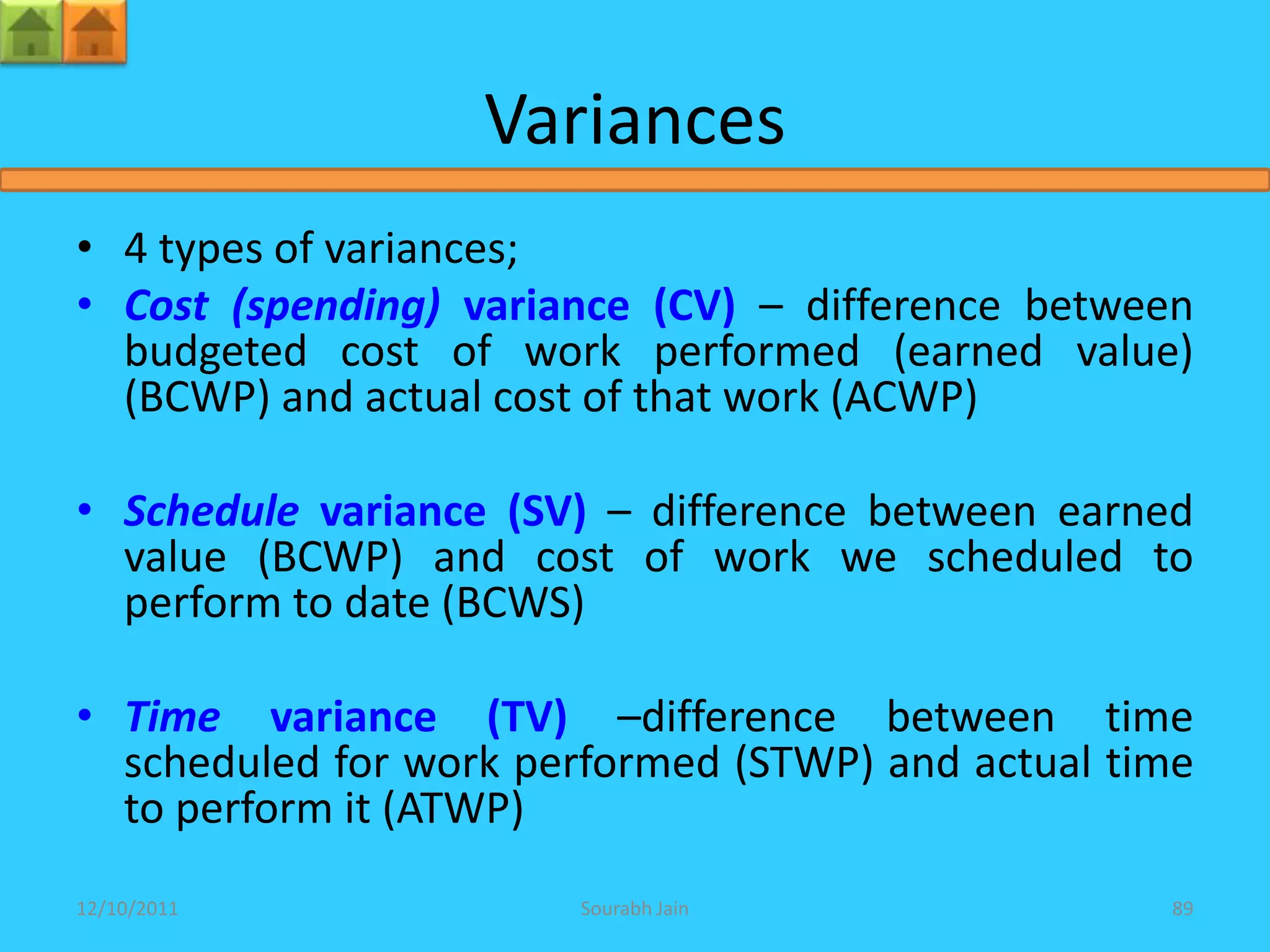 Variances
• 4 types of variances;
• Cost (spending) variance (CV) – difference between
  budgeted cost of work performed (earned value)
  (BCWP) and actual cost of that work (ACWP)

• Schedule variance (SV) – difference between earned
  value (BCWP) and cost of work we scheduled to
  perform to date (BCWS)

• Time variance (TV) –difference between time
  scheduled for work performed (STWP) and actual time
  to perform it (ATWP)
12/10/2011             Sourabh Jain                89
 