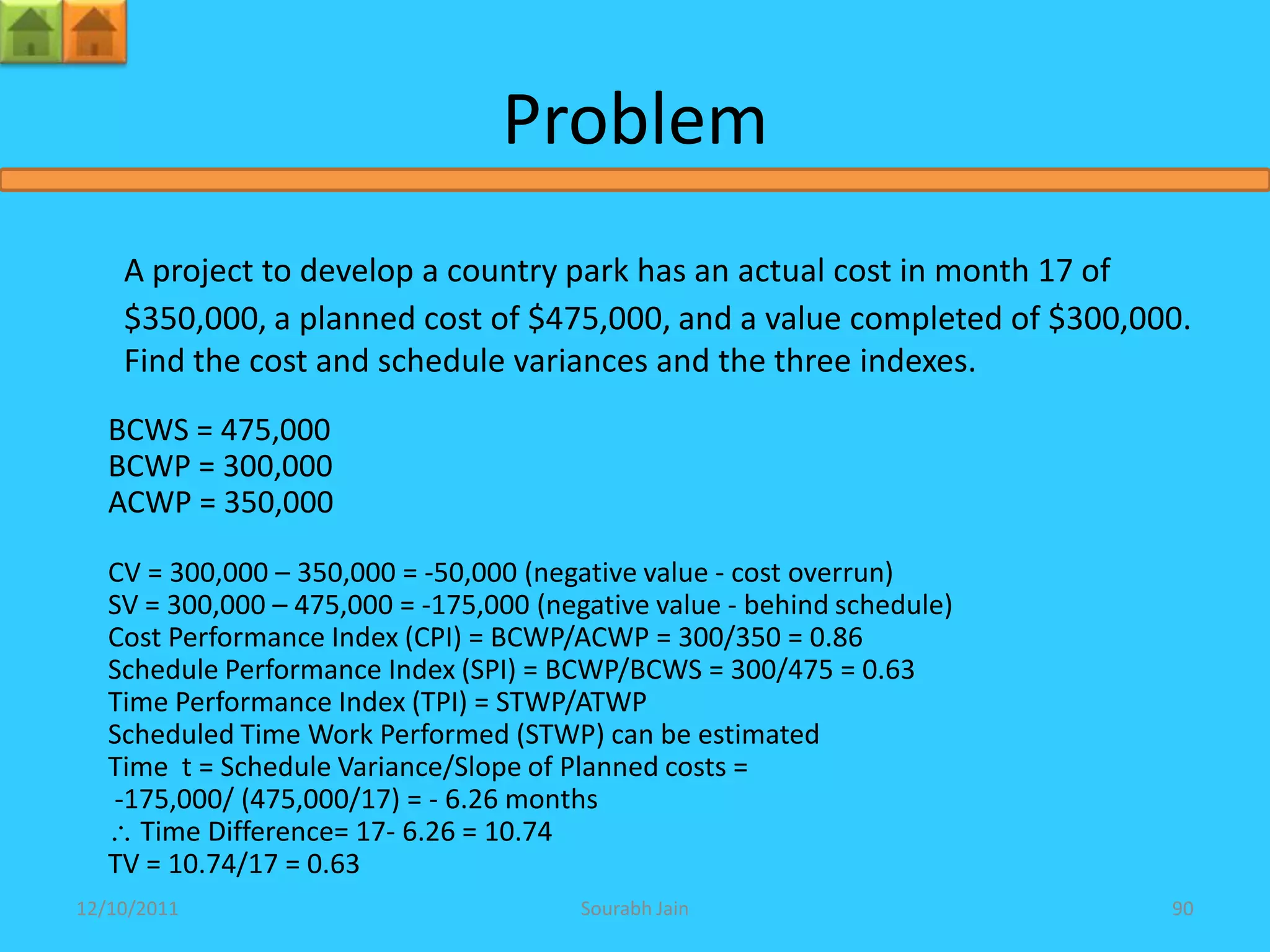 Problem
    A project to develop a country park has an actual cost in month 17 of
    $350,000, a planned cost of $475,000, and a value completed of $300,000.
    Find the cost and schedule variances and the three indexes.
   BCWS = 475,000
   BCWP = 300,000
   ACWP = 350,000

   CV = 300,000 – 350,000 = -50,000 (negative value - cost overrun)
   SV = 300,000 – 475,000 = -175,000 (negative value - behind schedule)
   Cost Performance Index (CPI) = BCWP/ACWP = 300/350 = 0.86
   Schedule Performance Index (SPI) = BCWP/BCWS = 300/475 = 0.63
   Time Performance Index (TPI) = STWP/ATWP
   Scheduled Time Work Performed (STWP) can be estimated
   Time t = Schedule Variance/Slope of Planned costs =
   -175,000/ (475,000/17) = - 6.26 months
     Time Difference= 17- 6.26 = 10.74
   TV = 10.74/17 = 0.63
12/10/2011                               Sourabh Jain                     90
 