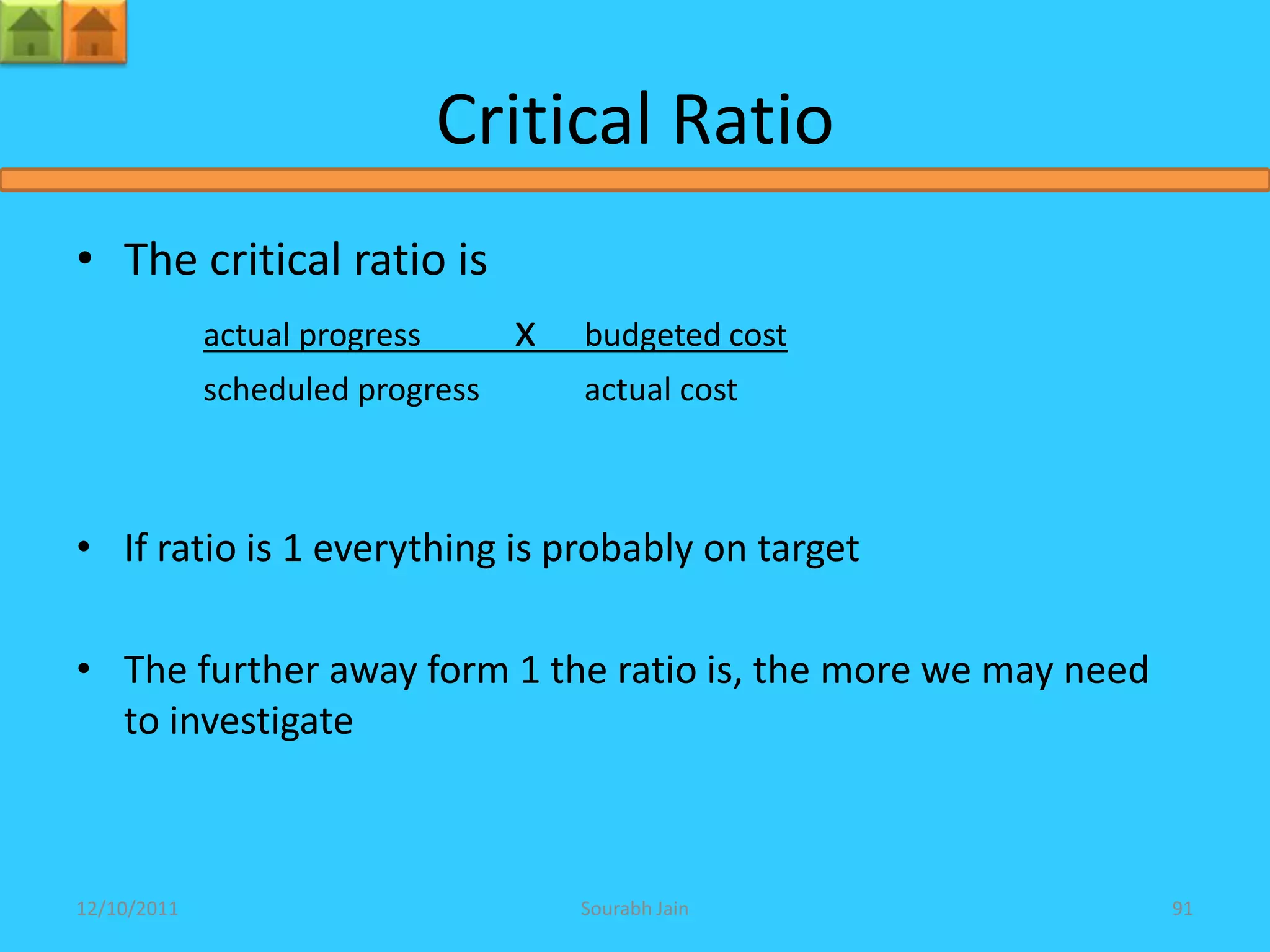 Critical Ratio
• The critical ratio is
             actual progress      x   budgeted cost
             scheduled progress       actual cost



• If ratio is 1 everything is probably on target

• The further away form 1 the ratio is, the more we may need
  to investigate



12/10/2011                            Sourabh Jain             91
 