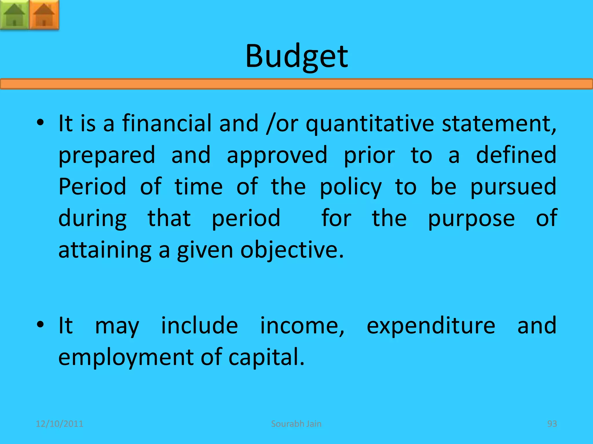 Budget
• It is a financial and /or quantitative statement,
  prepared and approved prior to a defined
  Period of time of the policy to be pursued
  during that period         for the purpose of
  attaining a given objective.

• It may include income, expenditure and
  employment of capital.

12/10/2011             Sourabh Jain               93
 
