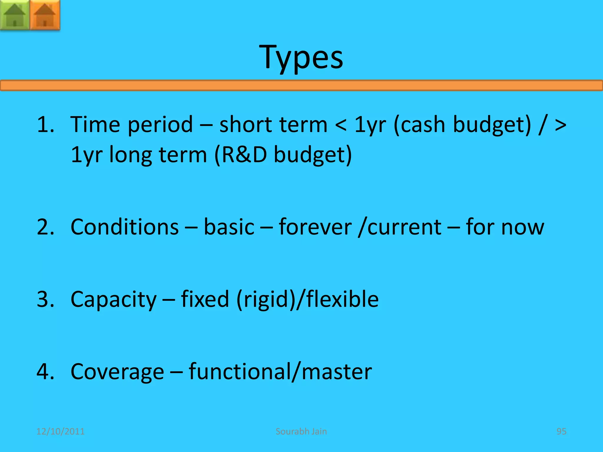 Types
1. Time period – short term < 1yr (cash budget) / >
   1yr long term (R&D budget)

2. Conditions – basic – forever /current – for now

3. Capacity – fixed (rigid)/flexible

4. Coverage – functional/master

12/10/2011               Sourabh Jain                95
 