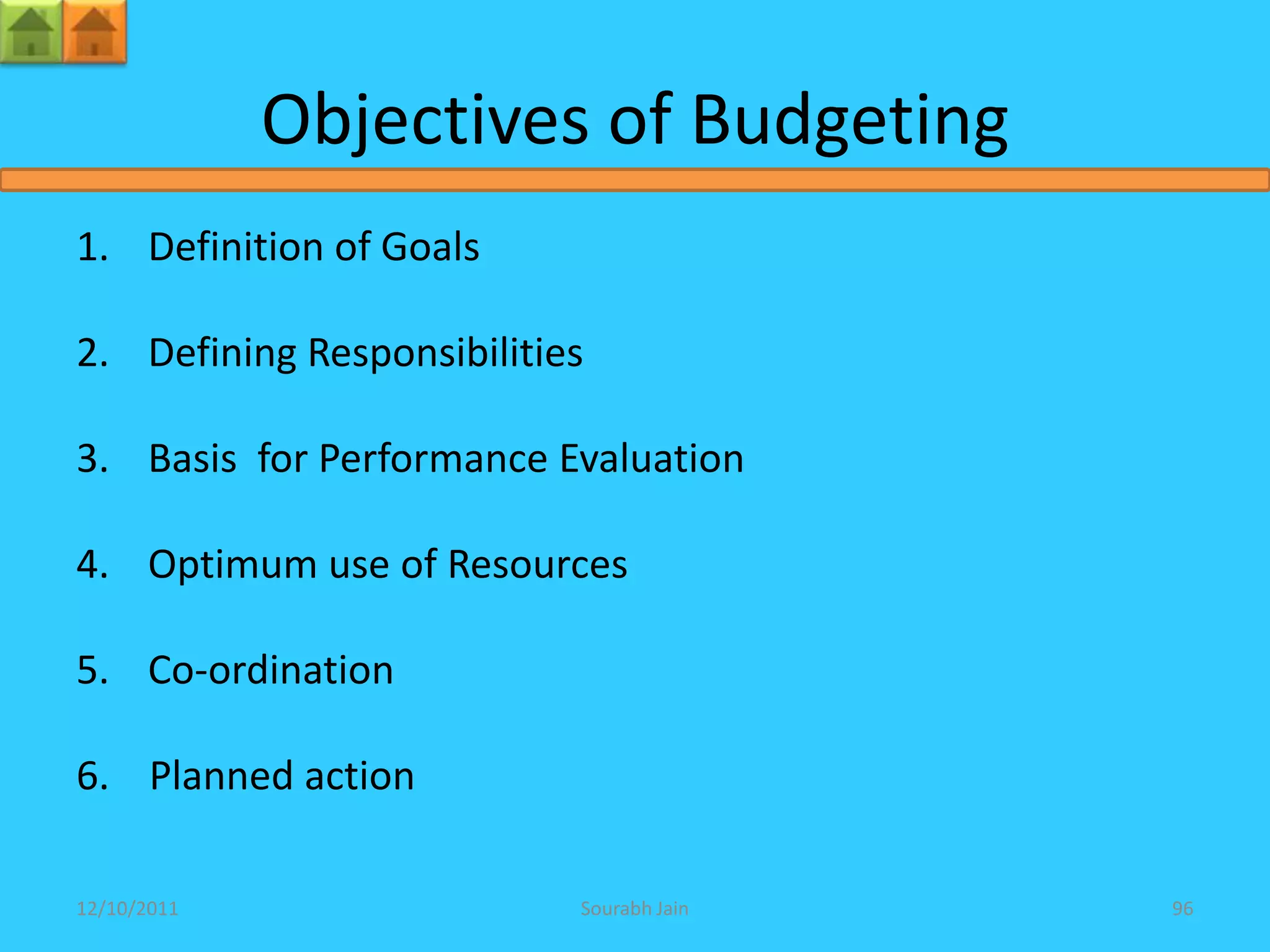 Objectives of Budgeting
1. Definition of Goals

2. Defining Responsibilities

3. Basis for Performance Evaluation

4. Optimum use of Resources

5. Co-ordination

6. Planned action

12/10/2011                 Sourabh Jain   96
 