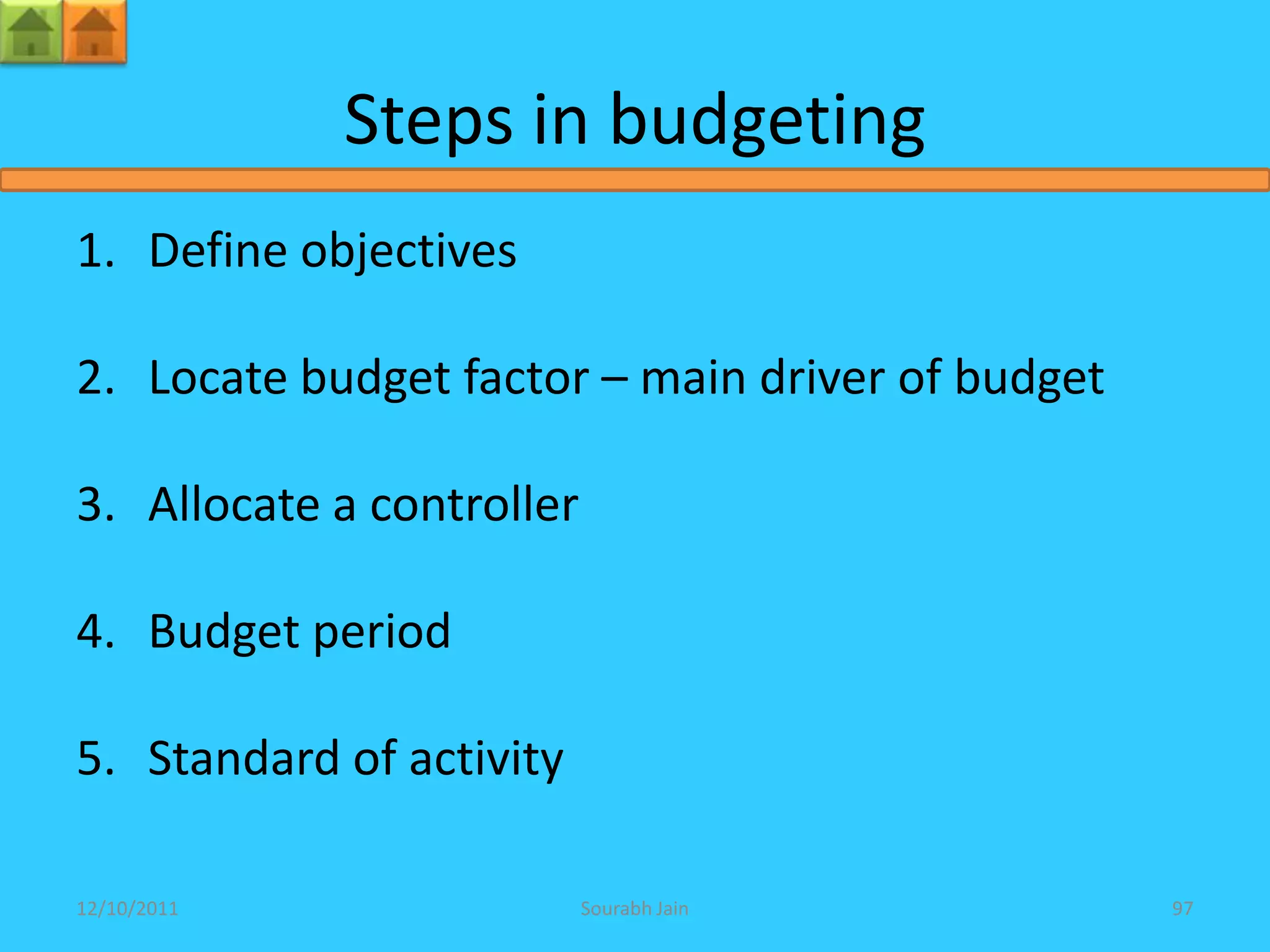 Steps in budgeting
1. Define objectives

2. Locate budget factor – main driver of budget

3. Allocate a controller

4. Budget period

5. Standard of activity

12/10/2011                 Sourabh Jain           97
 