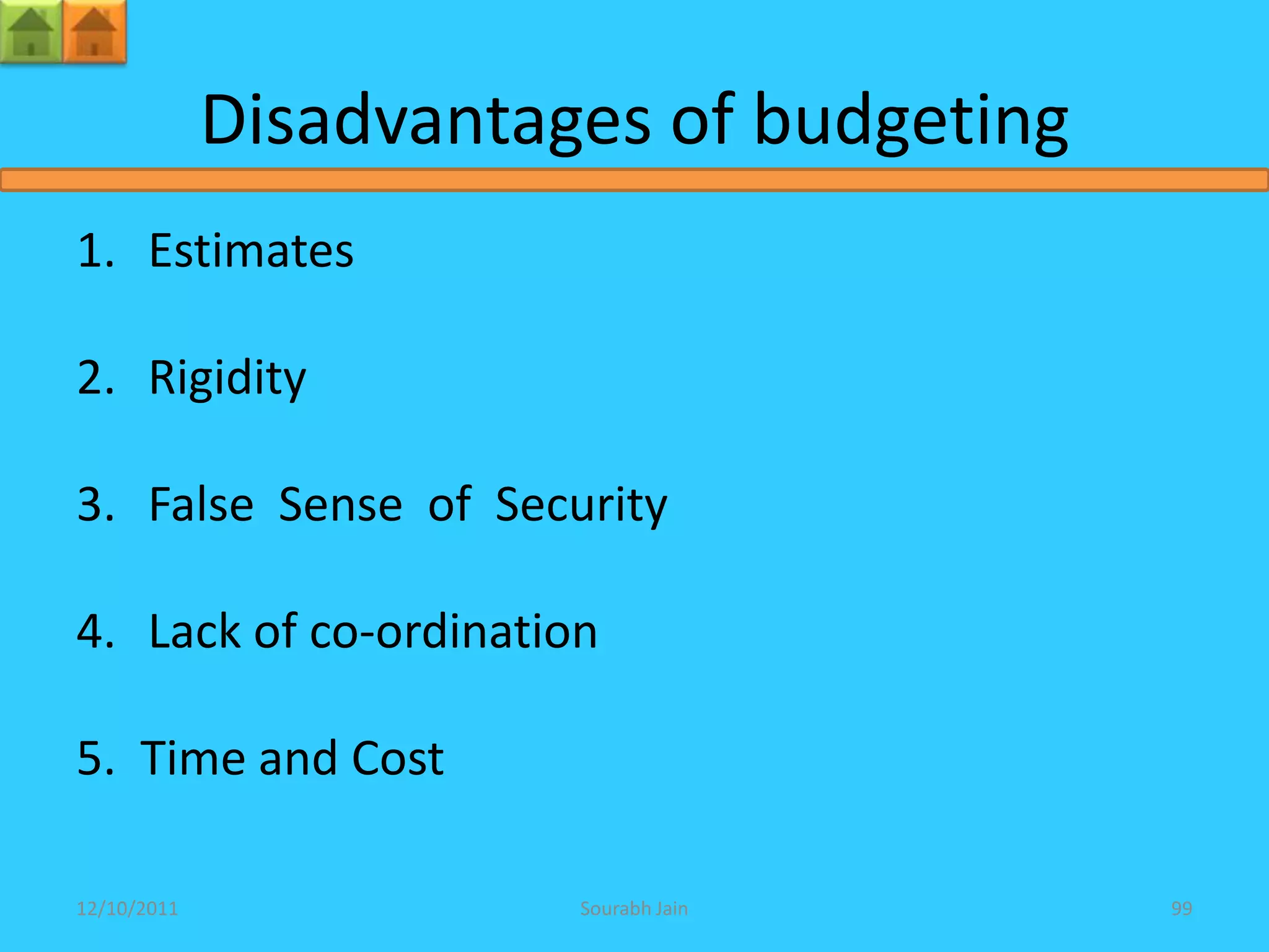 Disadvantages of budgeting
1. Estimates

2. Rigidity

3. False Sense of Security

4. Lack of co-ordination

5. Time and Cost

12/10/2011              Sourabh Jain      99
 