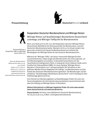 Pressemitteilung                                                        DeutscherWanderverband



                                    Kooperation Deutscher Wanderverband und Wikinger Reisen
                                    Wikinger Reisen auf Qualitätswegen Wanderbares Deutschland
                                    unterwegs und Wikinger Treffpunkt für Wandervereine
                               Nach 2010 läuft auch im Jahr 2011 die Kooperation zwischen Wikinger Reisen,
                               Deutschlands Marktführer der Reiseveranstalter für Wanderurlaub, und dem
                               Deutschen Wanderverband weiter. Wandern nicht nur im Urlaub sondern das
           Pressemitteilung 12
                               ganze Jahr verspricht der Deutsche Wanderverband und motiviert die
Kooperation DWV und Wikinger
             Kassel, März 2011 Wandergäste von Wikinger Reisen für das Deutsche Wanderabzeichen.

                                    Während der "Wikinger-Treffs", bei denen interessierte Wikinger-Kunden
                                    zusammenkommen, haben jüngst drei Wandervereine die Chance genutzt, um
       Deutscher Wanderverband      ihre Wanderangebote vorzustellen: In Düsseldorf präsentierte sich der
     Wilhelmshöher Allee 157-159    Sauerländische Gebirgsverein (SGV), in Leipzig der Verein Dübener Heide und in
                    34121 Kassel    Frankfurt der Odenwaldklub (OWK). Im neuen Katalog "Wikinger Reisen -
        Telefon 05 61 / 9 38 73-0   Wandern in Deutschland 2011" wird ganzseitig für die Teilnahme an den
       Telefax 05 61 / 9 38 73-10   geführten Wander-Fitness-Angeboten der Gebirgs- und Wandervereine und den
        info@wanderverband.de       Erwerb des Deutschen Wanderabzeichens geworben. Die Wanderungen auf den
         www.wanderverband.de       attraktiven "Qualitätswegen Wanderbares Deutschland" sind im Katalog mit dem
www.wanderbares-deutschland.de
                                    Prädikatslogo gekennzeichnet.
                                    Eine Vielzahl von Wanderangeboten auf Qualitätswegen finden Sie unter den
                                    Pauschalangeboten der Internetseite www.wanderbares-deutschland.de oder
                                    über den Katalog von Wikinger Reisen im Reisebüro.

                                                                                                 www.wander-
                                    Weitere Informationen zu Wikinger Angeboten finden Sie unter www.wander-
                                    bares-
                                    bares-deutschland.de und www.wanderservice:.
                                                              www.wanderservice
                                                                            vice:
                                    Presse-
                                    Presse-Kontakt: Ute Dicks, Geschäftsführerin Deutscher Wanderverband,
                                    Tel: (05 61) 9 38 73-15, E-Mail: u.dicks@wanderverband.de
 