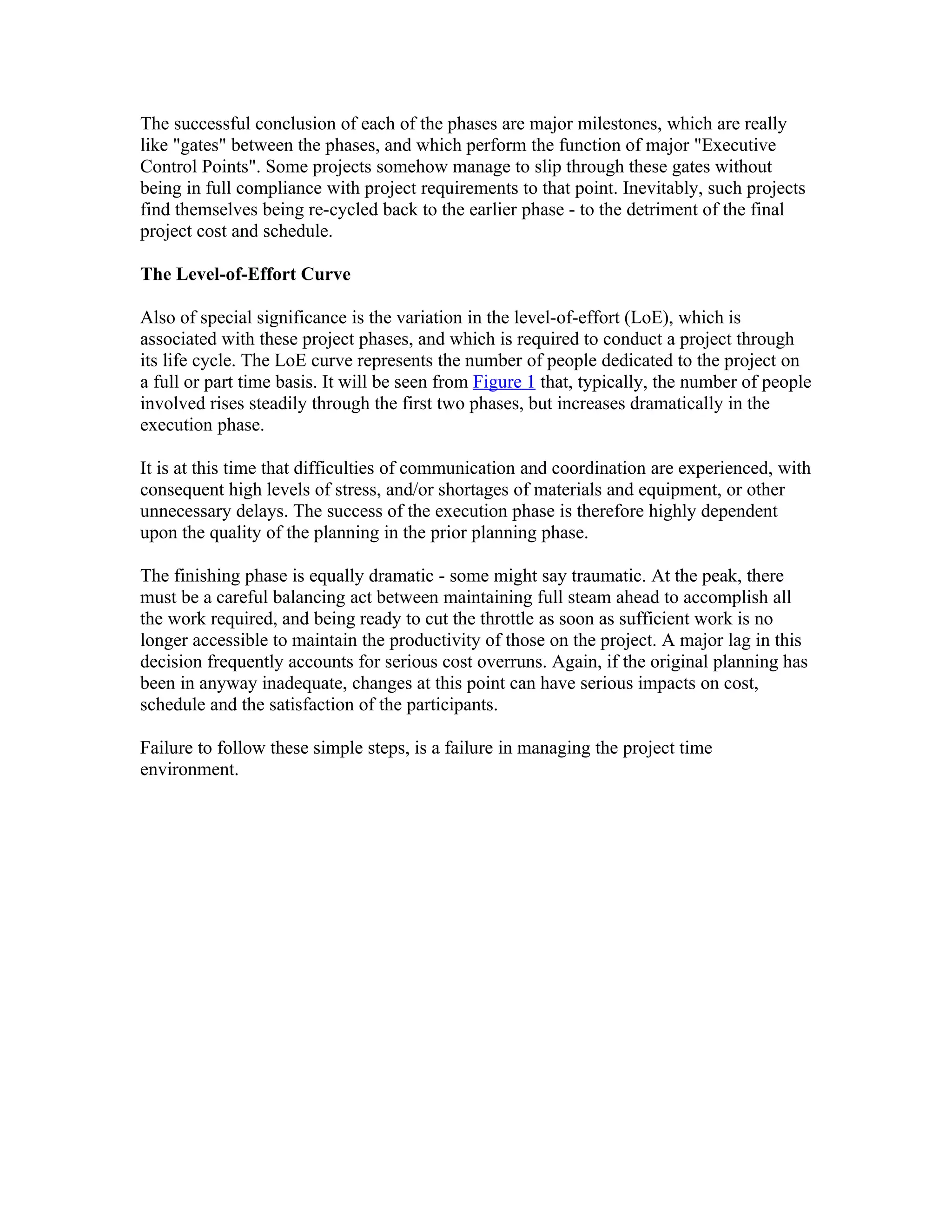 The successful conclusion of each of the phases are major milestones, which are really
like "gates" between the phases, and which perform the function of major "Executive
Control Points". Some projects somehow manage to slip through these gates without
being in full compliance with project requirements to that point. Inevitably, such projects
find themselves being re-cycled back to the earlier phase - to the detriment of the final
project cost and schedule.

The Level-of-Effort Curve

Also of special significance is the variation in the level-of-effort (LoE), which is
associated with these project phases, and which is required to conduct a project through
its life cycle. The LoE curve represents the number of people dedicated to the project on
a full or part time basis. It will be seen from Figure 1 that, typically, the number of people
involved rises steadily through the first two phases, but increases dramatically in the
execution phase.

It is at this time that difficulties of communication and coordination are experienced, with
consequent high levels of stress, and/or shortages of materials and equipment, or other
unnecessary delays. The success of the execution phase is therefore highly dependent
upon the quality of the planning in the prior planning phase.

The finishing phase is equally dramatic - some might say traumatic. At the peak, there
must be a careful balancing act between maintaining full steam ahead to accomplish all
the work required, and being ready to cut the throttle as soon as sufficient work is no
longer accessible to maintain the productivity of those on the project. A major lag in this
decision frequently accounts for serious cost overruns. Again, if the original planning has
been in anyway inadequate, changes at this point can have serious impacts on cost,
schedule and the satisfaction of the participants.

Failure to follow these simple steps, is a failure in managing the project time
environment.
 