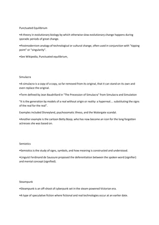 Punctuated Equilibrium

•A theory in evolutionary biology by which otherwise slow evolutionary change happens during
sporadic periods of great change.

•Postmodernism analogy of technological or cultural change, often used in conjunction with "tipping
point" or "singularity".

•See Wikipedia, Punctuated equilibrium,




Simulacra

•A simulacra is a copy of a copy, so far removed from its original, that it can stand on its own and
even replace the original.

•Term defined by Jean Baudrillard in "The Precession of Simulacra" from Simulacra and Simulation

"It is the generation by models of a real without origin or reality: a hyperreal.... substituting the signs
of the real for the real".

Examples included Disneyland, psychosomatic illness, and the Watergate scandal.

•Another example is the cartoon Betty Boop, who has now become an icon for the long forgotten
actresses she was based on.




Semiotics

•Semiotics is the study of signs, symbols, and how meaning is constructed and understood.

•Linguist Ferdinand de Saussure proposed the deferentiation between the spoken word (signifier)
and mental concept (signified).




Steampunk

•Steampunk is an off-shoot of cyberpunk set in the steam-powered Victorian era.

•A type of speculative fiction where fictional and real technologies occur at an earlier date.
 