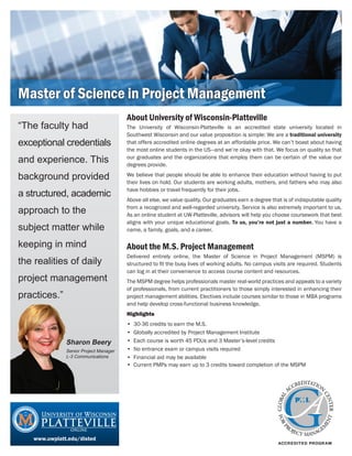 Master of Science in Project Management
                                        About University of Wisconsin-Platteville
“The faculty had                        The University of Wisconsin-Platteville is an accredited state university located in
                                        Southwest Wisconsin and our value proposition is simple: We are a traditional university
exceptional credentials                 that offers accredited online degrees at an affordable price. We can’t boast about having
                                        the most online students in the US—and we’re okay with that. We focus on quality so that
and experience. This                    our graduates and the organizations that employ them can be certain of the value our
                                        degrees provide.

background provided                     We believe that people should be able to enhance their education without having to put
                                        their lives on hold. Our students are working adults, mothers, and fathers who may also
                                        have hobbies or travel frequently for their jobs.
a structured, academic
                                        Above all else, we value quality. Our graduates earn a degree that is of indisputable quality

approach to the                         from a recognized and well-regarded university. Service is also extremely important to us.
                                        As an online student at UW-Platteville, advisors will help you choose coursework that best
                                        aligns with your unique educational goals. To us, you’re not just a number. You have a
subject matter while                    name, a family, goals, and a career.

keeping in mind                         About the M.S. Project Management
                                        Delivered entirely online, the Master of Science in Project Management (MSPM) is
the realities of daily                  structured to fit the busy lives of working adults. No campus visits are required. Students
                                        can log in at their convenience to access course content and resources.
project management                      The MSPM degree helps professionals master real-world practices and appeals to a variety
                                        of professionals, from current practitioners to those simply interested in enhancing their
practices.”                             project management abilities. Electives include courses similar to those in MBA programs
                                        and help develop cross-functional business knowledge.
                                        Highlights
                                        •   30-36 credits to earn the M.S.
                                        •   Globally accredited by Project Management Institute
               Sharon Beery             •   Each course is worth 45 PDUs and 3 Master’s-level credits
               Senior Project Manager   •   No entrance exam or campus visits required
               L-3 Communications       •   Financial aid may be available
                                        •   Current PMPs may earn up to 3 credits toward completion of the MSPM




    www.uwplatt.edu/disted
 