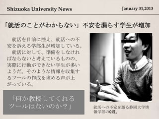 Shizuoka University News          January 31,2013


「就活のことがわからない」不安を漏らす学生が増加

 就活を目前に控え、就活への不
安を訴える学部生が増加している。
 就活に対して、準備をしなけれ
ばならないと考えているものの、
実際に行動ができない学生が多い
ようだ。そのような情報を収集す
るツールの作成を求める声が上
がっている。



                           就活への不安を語る静岡大学情
                           報学部の0君。
 