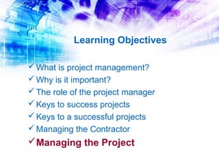 Learning Objectives

 What is project management?
 Why is it important?
 The role of the project manager
 Keys to success projects
 Keys to a successful projects
 Managing the Contractor
Managing the Project
 