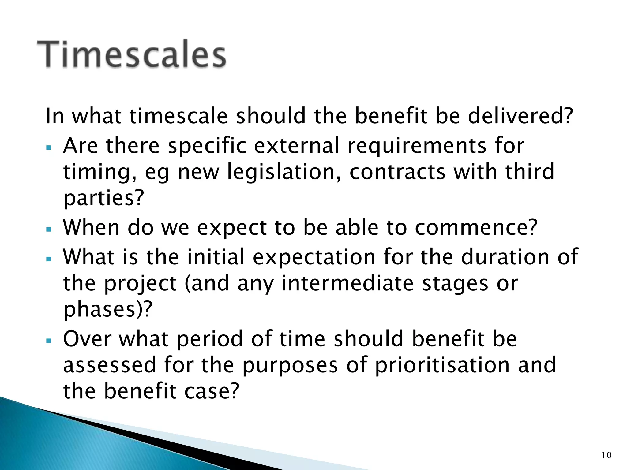In what timescale should the benefit be delivered?
 Are there specific external requirements for
timing, eg new legislation, contracts with third
parties?
 When do we expect to be able to commence?
 What is the initial expectation for the duration of
the project (and any intermediate stages or
phases)?
 Over what period of time should benefit be
assessed for the purposes of prioritisation and
the benefit case?
10
 