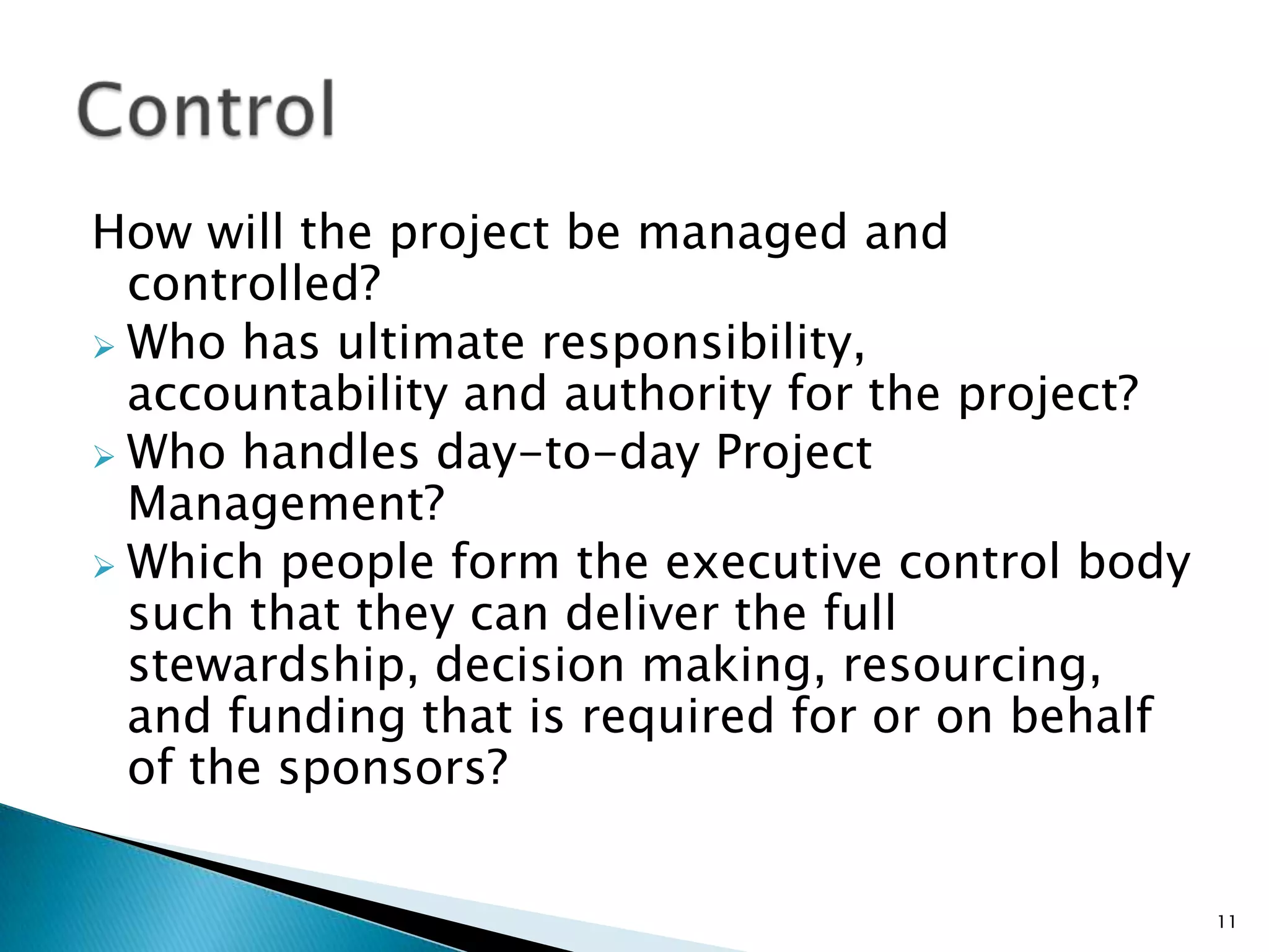 How will the project be managed and
controlled?
 Who has ultimate responsibility,
accountability and authority for the project?
 Who handles day-to-day Project
Management?
 Which people form the executive control body
such that they can deliver the full
stewardship, decision making, resourcing,
and funding that is required for or on behalf
of the sponsors?
11
 