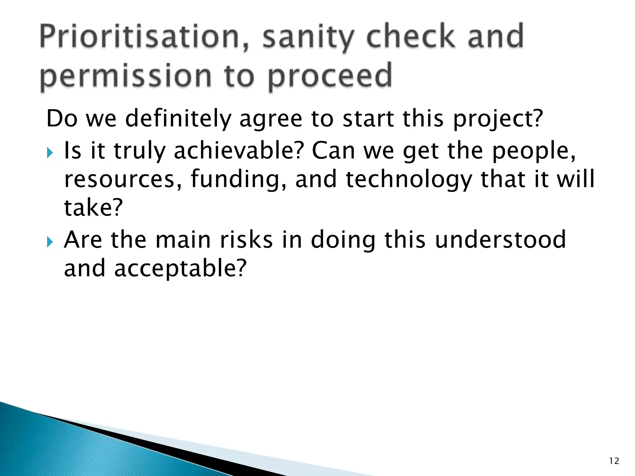 Do we definitely agree to start this project?
 Is it truly achievable? Can we get the people,
resources, funding, and technology that it will
take?
 Are the main risks in doing this understood
and acceptable?
12
 