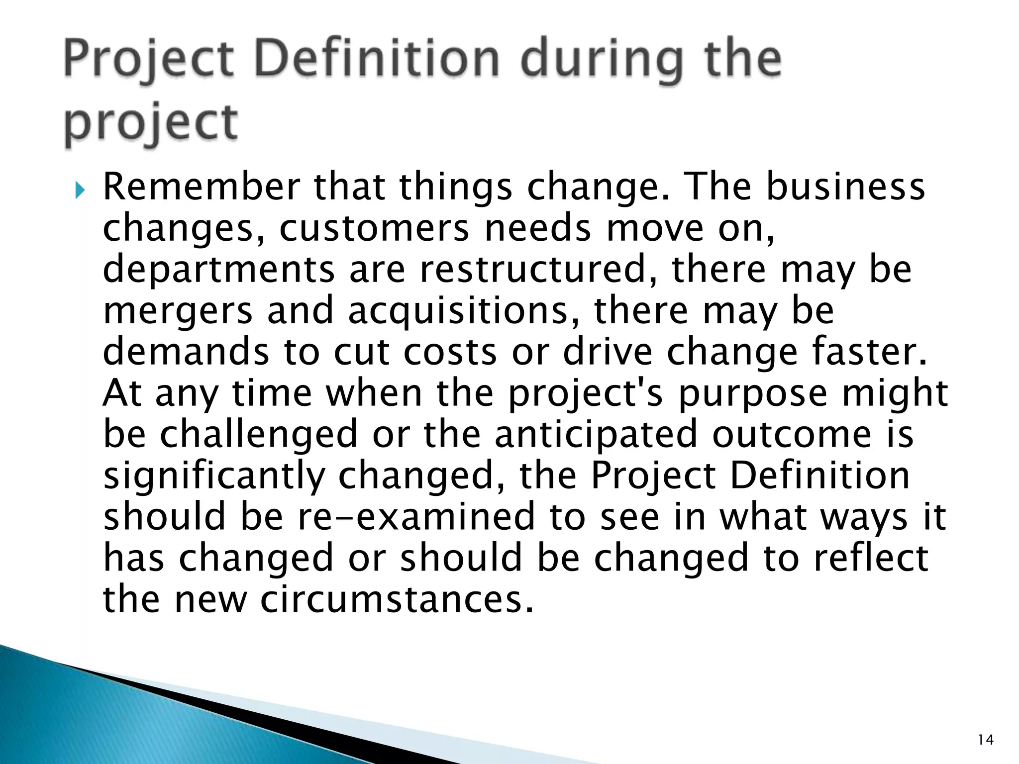  Remember that things change. The business
changes, customers needs move on,
departments are restructured, there may be
mergers and acquisitions, there may be
demands to cut costs or drive change faster.
At any time when the project's purpose might
be challenged or the anticipated outcome is
significantly changed, the Project Definition
should be re-examined to see in what ways it
has changed or should be changed to reflect
the new circumstances.
14
 