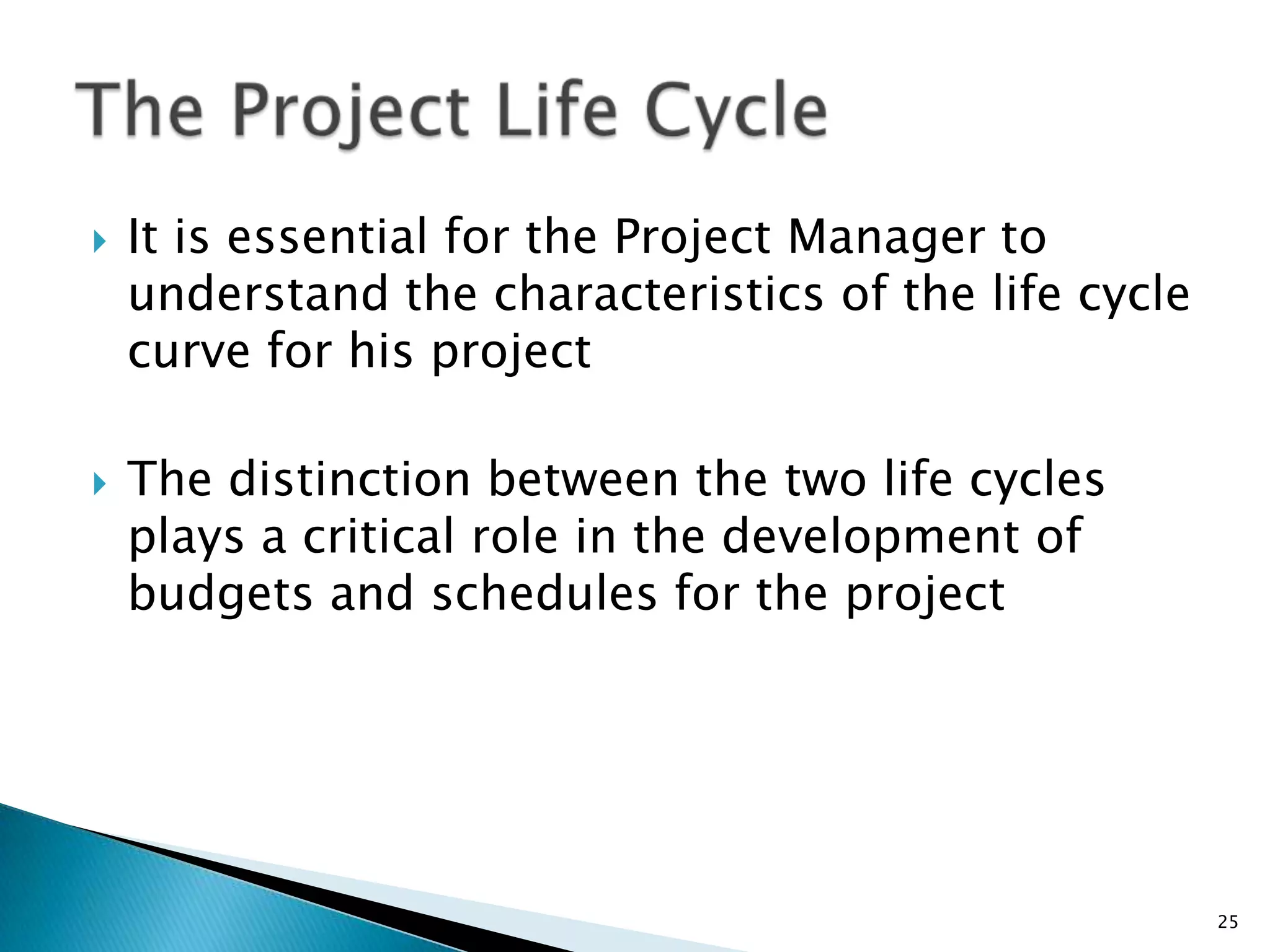  It is essential for the Project Manager to
understand the characteristics of the life cycle
curve for his project
 The distinction between the two life cycles
plays a critical role in the development of
budgets and schedules for the project
25
 