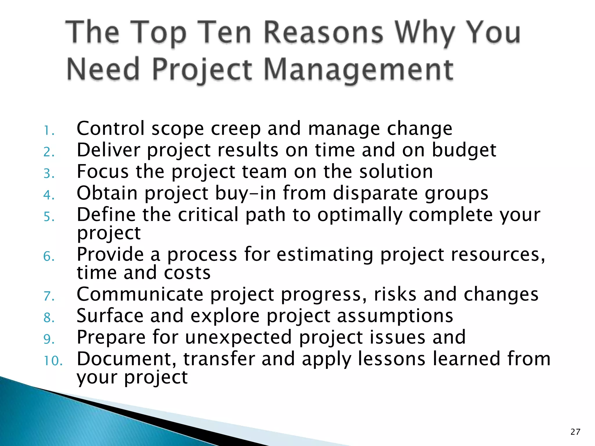 1. Control scope creep and manage change
2. Deliver project results on time and on budget
3. Focus the project team on the solution
4. Obtain project buy-in from disparate groups
5. Define the critical path to optimally complete your
project
6. Provide a process for estimating project resources,
time and costs
7. Communicate project progress, risks and changes
8. Surface and explore project assumptions
9. Prepare for unexpected project issues and
10. Document, transfer and apply lessons learned from
your project
27
 