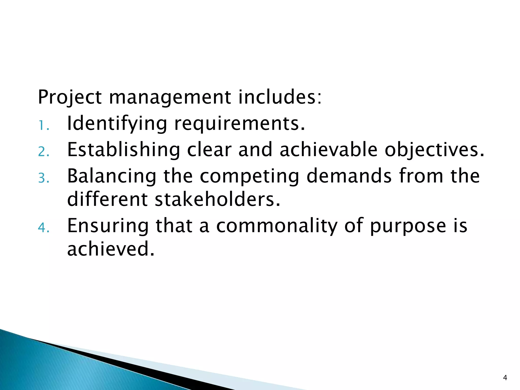 Project management includes:
1. Identifying requirements.
2. Establishing clear and achievable objectives.
3. Balancing the competing demands from the
different stakeholders.
4. Ensuring that a commonality of purpose is
achieved.
4
 
