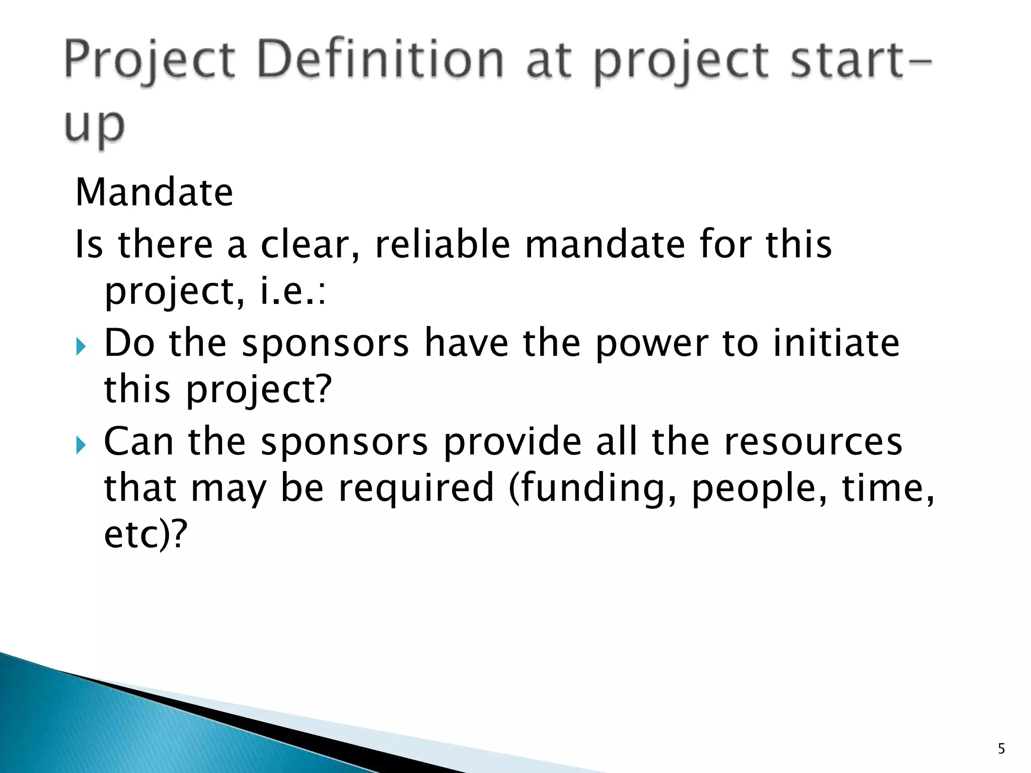 Mandate
Is there a clear, reliable mandate for this
project, i.e.:
 Do the sponsors have the power to initiate
this project?
 Can the sponsors provide all the resources
that may be required (funding, people, time,
etc)?
5
 